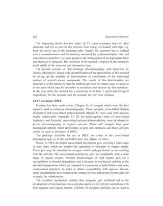 High Performance Liquid Chromatography (HPLC) 203 
high flow rates and high pressures. These packings are particularly suitable for 
separations of polyolefines at high temperature, because of the excellent 
mechanical and thermal stability of the gel particles. The main deficiency of 
inorganic packings is the presence of surface sites which may facilitate the 
adsorption of sample constituents on to the packing. Adsorption may be 
irreversible, when all the polymer is retained in the particles, or reversible, when 
chromatograms are broadened. For polar samples in both organic and aqueous 
phases, it is advantageous to coat inorganic packings with a surface-bonded phase 
in order to minimize solute-gel interaction effects. Thus for example, packings 
produced by reaction of porous silica or porous glass with γ–glycidoxy 
propyltrimethoxysilane have given size exclusion separations for a range of water-soluble 
polymers. 
Some commercially available rigid packings are listed in Table 10.12. 
TABLE 10.12 
Rigid Microparticulate Packings 
Type Name 
Cross-linked polystyrene PL gel 
μ-Styragel 
Shodex A 
HSG 
TSK Type H 
Porous silica Zorbax PSM 
Li Chrospher 
Li Chrospher Diol 
Synchropak GPC 
Chromegapore 
Spherosil 
μ-Bondagel E 
Protein Column 
TSK Type SW 
Porous glass CPG 
CPG Glycophase G 
Hydrophilic polymer gel TSK Type PW 
Ionpak 
OH pak 
The most common eluents in exclusion chromatography are tetrahydrofuran for 
polymers which dissolve at room temperature, o-dichlorobenzene and 
trichlorobenzene at 130-150ºC for crystalline polyolefines, and o-chlorophenol at 
 