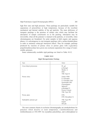 204 Separation Chemistry 
90ºC for crystalline condensation polymers such as polyamides and polyesters. For 
more polar polymers, dimethylformamide and aqueous eluents may be employed, 
but care is required so as to avoid solute-gel interaction effects. Adsorption and 
partition effects are always likely to occur when polymor-solvent interactions are 
not favourable, when polar polymers are separated with less polar eluents 
and when packings have surface active sites. If the solvent has considerable 
affinity for the surface, then no polymer is adsorbed. Also, since adsorption is 
more prevalent with poor solvents, good solvents must be used to prevent 
occurrence of preferential solvent—adsorbent interactions. The choice of eluent 
may be restricted because of sample solubility considerations and small quantities 
of an adsorption active substance may be added to the eluent in order to suppress 
sample adsorption. 
The resolution should first be improved by using the flow rate corresponding to 
maximum efficiency. An increase in column length will also improve resolution 
since the degree of separation is directly related to column length. This can either 
be achieved by adding to the actual column length by using longer columns or 
coupling columns in series, or by increasing the effective column length by re-cycling 
the partially resolved sample through the same column until the desired 
resolution is obtained. 
The main advantages of recycling are that lower pressures may be used and, 
since no extra columns are required, costs in terms of column packings and solvent 
are minimized. 
Resolution can also be increased by using a smaller diameter packing with a 
narrow particle size distribution. 
If adequate resolution is still not obtained it means that the molecular size 
differences are too great to be dealt with on a single column, and two or more 
columns of varying pore sizes should be connected in series, the columns being 
placed in order of increasing pore size so that the sample first enters the column 
of smallest pore size. 
10.4.7.1 Applications of Exclusion HPLC 
With the development of a wide range of macroparticulate packings starting in 
early seventies, high speed and high resolution separations of small molecules and 
synthetic polymers such as plastics, fibres, elastomers and coatings have been 
carried out by high performance gel permeation chromatography (HPGPC). Similar 
HPGPC separations of water-soluble polymers and biopolymers are superior to 
those accomplished by the traditional analytical gel filtration method. Some of the 
illustrative examples of such separations are: 
(i) Resolution of a mixture of molecules of dioctyl phthalate, dibutyl 
phthalate, diethyl phthalate and dimethyl terephthalate. 
(ii) Resolution of constituent oligomers of an epoxy resin. 
(iii) Resolution of polystyrene 600 standard into its components. 
 
