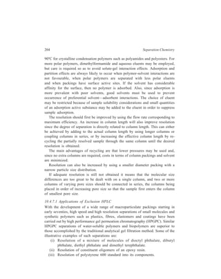 High Performance Liquid Chromatography (HPLC) 205 
(iv) Resolution of a mixture of biopolymers comprising of deoxyribonucleic 
acid, fibrinogen, bovine serum albumin, chymotyrypsinogen, cytochrome 
and glycyltyrosine. 
In the field of Inorganic Chemistry, size exclusion chromatography (SEC) has 
been used out only for separating complexes for analyses but also for purifying 
complexes; a note-worthy example in the latter context is the separation of the 
labile nickel complexes of the phosphorous esters like 
( )3 4 ( 6 5 )3 4 
 − −  ,  −  
( 2 3 )3 4 ( 3 )3 4 
Ni P O p tolyl Ni P O C H 
, 
Ni P O CH CH and Ni P O CH 
, 
 −   −  
An interesting example of the application of SEC is the separation of free Cd 
(II) and the complex with fulvic acid (FA), which is the soil organic acid 
considered to be responsible for metal ion transport in the environment. Cadmium 
is of increasing concern as a heavy metal environmental pollutant and the 
understanding of cadmium transport requires knowledge of the equilibrium 
constant for 
Cd (II )+ H x FA CdFA + x H + 
The free and complexed Cd (II) are separated by two 25 cm HPLC columns of 
Sephadex G-10 (a cross-linked dextran gel of 40-120 μ bead diameter). The 
mobile phase was distilled deionized water. Sephadex G-10 xerogel has an 
exclusion limit ≈ 700, that is, it can be used to fractionate species of molecular 
weight less than 700. The larger Cd-fulvic acid complex is unretained and elutes 
before hydrated Cd (II). As with the phosphorus esters above, SEC is a viable 
method not only for separating these complexes for analysis but also for 
purification. 
Use of exclusion chromatography has been extended from molecules to 
molecular clusters of inorganic colloids in the 1.50μ range. Thus, separation of 
sols like aluminosilicate sols, can be effected rapidly by exclusion chromotography 
and SEC is suggested to be a useful technique for characterizing inorganic 
colloids. 
10.4.8 Ion-pair Chromatography (IPC) 
Factors like the limited selection of ion-exchange packings available and the 
ion-exchange technique not always performing with good column efficiencies 
rapidly promoted general interest in ion-pair partition chromatography (IPC) as an 
alternative to ion-exchange chromatography. IPC also offers the advantages of 
longer column life and greater reproducibility. The technique of ion-pair 
chromatography, which is also known as paired-ion chromatography, can bring 
about simultaneous separation of the constituents of a sample of ionised and 
 
