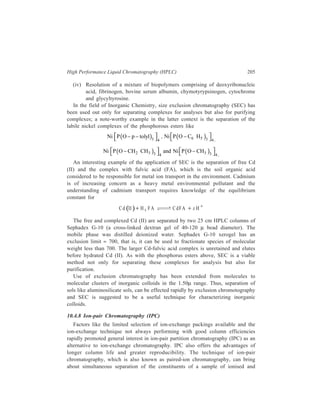 206 Separation Chemistry 
ionisable molecules through the use of an ion-pair reagent which plays counterion 
to the ionic species in the sample. The technique owes its development largely to 
Schill and co-workers. 
10.4.8.1 Types of Ion-pair Chromatography 
The following three fairly distinct types of ion-pair partition chromatography 
have evolved. 
(i) Normal phase ion-pair partition chromatography: In this mode silica is 
used as the support which is coated with an aqueous stationary phase containing 
a pairing ion (an anion e.g. perchlorate ion, for the separation of bases, or a cation 
e.g. tetraalkyl ammonium ion, for the separation of acids); an organic mobile phase 
is used, a typical example being butanol/dichloromethane. The potential for 
varying retention and selectivity by changing the organic solvent composition in 
the normal phase ion-pair partition chromatography may be illustrated by taking 
the example of separation of the constituents of a mixture comprising of toluene 
and a number of carboxylic acids viz. vanilmandelic acid (VMA), indoleacetic acid 
(IAA), homovanillic acid (HVA), and 5-hydroxyindole-3-acetic acid (HIAA). The 
separation used 0.1 M tatrabutylammonium hydrogen sulphate + phosphate buffer 
as the stationary phase. In separation (a) the mobile phase consists of 4% butanol 
in dichloromethane. The separation is quite good and excellent column efficiency 
is obtained. The peak positions are in the sequence : Toluene, VMA, IAA, HVA 
and HIAA. By using the same stationary phase in separation (b) but now having 
a mobile phase consisting of butanol- CH2 Cl2-hexane (20:30:50) (which means a 
higher percentage of butanol and hence an increased solvation ability of the 
eluent), a completely different separation is achieved, with better resolution, faster 
separation and also some alternation in peak positions, the sequence of peak 
positions now being: Toluene, IAA, HVA, VMA and HIAA. 
(ii) Reversed-phase ion-pair partition chromatography: In practice, normal 
phase ion-pair partition chromatography is rather troublesome due to the stripping 
of the stationary phase. The problems of reproducibly coating the support with 
aqueous phase and the associated problems of bleeding (the elution of liquid phase 
from the solid support by the flow of the eluent) are overcome in the reversed-phase 
ion-pair partition chromatography. In the reversed-phase columns, silica gel 
coated with, for example, butanol constitutes the stationary phase and such a 
stationary phase behaves as a bulk liquid. Reversed-phase systems employing 
chemically bonded stationary phase (e.g. ODS-silica), however, are the most 
convenient to use. 
Retention and separation selectivity are controlled by adjusting the composition 
of the mobile phase by making changes in the nature and concentration of the ion-pair 
reagent, the buffer composition and pH value, and the type and amount of 
organic modifier in the mobile phase. 
 