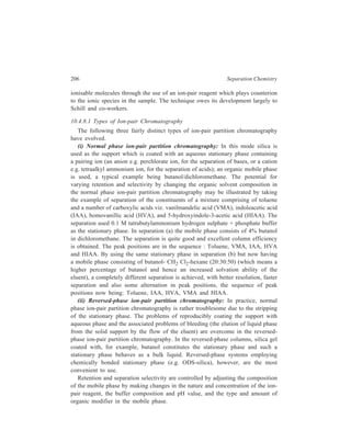 High Performance Liquid Chromatography (HPLC) 207 
The usual mobile phase used in reversed-phase ion-pair partition 
chromatography is methanol/water or acetonitrile/water containing the required 
acidic or basic counter-ions. Here it is an easy matter to change the nature or 
concentration of the counter-ions, as compared with normal phase ion-pair partition 
chromatography. The main limitation on the choice of mobile phase is the 
solubility of the ion-pairing agent. When using acetonitrile the solubility may be 
increased by using 90/10: acetonitrile/H2O as the organic modifier. If the ion-pairing 
agent is of low solubility it may precipitate out and cause plugging of 
tubing. The ion-pairing agent is usually a large ionic or ionisable organic molecule 
(e.g. quaternary amines and alkyl or aryl sulphonates) although perchloric acid is 
also used. 
(iii) Soap chromatography: Soap chromatography is the term given to the form 
of ion-pair partition chromatography where the counter-ion of the ionizable 
components to be separated is a detergent. For example, certimide (C16 H33 
N+ Me3) has been used for acids and lauryl sulphonic acid (C12 H25 SO− ) for 
3 
bases. 
10.4.8.2 Mechanism of IPC 
The mechanism by which separation takes place in IPC is subject to debate. 
Each of the models discussed below represents, in effect, an extreme situation, and 
it is possible that separation is effected by a simultaneous operation of alternative 
mechanisms. 
The ion-pair moeld, also known as the partition model, assumes that counterions 
(denoted by C) react with the sample ions (denoted by S) to form neutral, 
undissociated species (CS or SC) in the mobile phase, as shown in the following 
equations for anionic and cationic sample ions, respectively. 
C+ + S– CS(mobile phase) 
KD 
CS (stationary phase) 
S+ + C– SC (mobile phase) 
KD 
SC (stationary phase) 
The neutral species are partitioned between the liquid stationary and mobile 
phases (KD is the relevant distribution constant). Separation is based upon the 
relative values of the distribution coefficient of the different neutral species. This 
model most closely explains the experimental results obtained with non-bonded 
reversed-phase columns (e.g. n-pentanol coated onto silica gel), in which the 
stationary phase behaves as a bulk liquid. The ion-pair model is, however, unable 
to explain ion-pair interactions with chemically bonded reversed-phase columns, 
and the working of these clumns is more appropriately explained by a dynamic 
ion-exchange model. 
The ion-exchange model assumes that the ion-pairing reagent is adsorbed onto 
the stationary phase surface where it behaves as a liquid ion-exchanger. Retention 
 