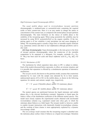 208 Separation Chemistry 
and separation are due to ionic interactions between the ionized solute molecules 
and the counterions adsorptively bound to the stationary phase. 
10.4.8.3 Choice of Column Parameters in IPC 
There are many parameters which can influence retention in ion-pair 
chromatography. Decisions regarding choice of parameters that influence the 
chance of success need to be made before attempting a separation. 
The first decision is with regard to the choice of column type. While making the 
decision in this regard the considerations to be kept in view are: Chemically 
bonded reversed-phase columns are commercially available and they can be used 
without any further treatment. Another great advantage of using there columns is 
that they can be eluted employing gradient elution. Normal phase and non-bonded 
reverse-phase columns have to be prepared in the laboratory prior to use. The main 
limitation in the normal phase chromatography is that whereas the sample is 
needed to be transferred to the organic phase prior to analysis ionic hydrophilic 
substances have low solubility in lyophilic solvents; also it is difficult to optimize 
the counterion concentration or pH of the stationary phase. However, the major 
advantage that can be taken from the normal phase chromatographic technique is 
that it enables making use of counterions with a high detector response which, in 
turn, enhances the detection capabilities of solutes having poor detector responses. 
For example, the very UV-active naphthalene-2-sulphonate is used as the ion-pair 
reagent in the separation of dipeptides; the eluted dipeptides as they leave the 
column paired with this ion are sucessivily detected because of the chromophoric 
properties of the pairing ion. 
A convenient starting point to make decision regarding column choice is to 
select a chemically bonded reversed-phase column with optimization of separation 
being attained via changes in the composition of the mobile phase. 
The next decision to be made is regarding the selection of a counterion for a 
particular separation. For this, the most important consideration is charge 
compatibility. The counterion should ideally be univalent, aprotic, soluble in the 
mobile phase (reversed-phase methods), non-destructive to the chromatographic 
system, and it should not undergo aggregation or other secondary equilibria. For 
the separation of anionic solutes such as carboxylic acids and sulphonates, the 
tetraalkylammonium salts in the chloride or phosphate forms are generally used. 
Protonated amines can also be used, but these are generally less useful than the 
tetraalkylammonium salts. Inorganic anions, alkyl or aryl sulphonates, and alkyl 
sulphates are generally used for the separation of cationic solutes. Hydrophobic 
amino compounds are best separated with small hydrophilic counterions such as 
dihydrogen phosphate, bromide or perchlorate. For cations of intermediate polarity, 
hydrophobic counteions such as naphthalene sulphonate, picrate are used. The 
reversed-phase separation of small or polar cations requires the use of lipophilic 
counterions such as alkyl sulphonates, sulphamates, or sulphates. With these 
 