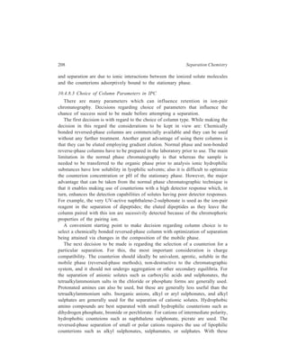 High Performance Liquid Chromatography (HPLC) 209 
counterions, increasing the length of the alkyl chain leads to an increase in 
retention of the solute. 
There is no general rule for predicting the optimum concentration of a 
counterion and, for any particular separation, the optimum concentration of the 
counterion is established by experiment. At low counterion concentrations, 
increasing concentration usually increases retention of the solute, but upto a limit. 
For large counterions, concentration of 0.005M of the mobile phase with respect 
to the counterion is fairly common. With small counterions much higher 
concentrations (e.g. 0.10–0.50 M) are generally used. 
The pH of the mobile phase is usually used to give the maximum concentration 
of the ionic form. However, it may also be used to suppress ionisation and to 
reduce k'; for example, if the solute is a strong acid (pKa  2), or a strong base 
(pKb  8), the solute will be completely ionised in the usual working pH range of 
2-8. However, the pH may still be adjusted in this range to give selectivity if weak 
acids or weak bases are also present. Weak acids will be ionised in the pH range 
6-7.4 and their k' values will be dependent on the ion-pair formed. Below pH6 
they will not be ionised and their retention will depend on their lipophilic 
character. Similarly, weak bases will be ionised below pH6 but will undergo ion 
suppression above this pH. 
Adjusting the concentration of the organic modifier in the mobile phase is the 
most convenient and useful method for controlling retention and selectivity in 
reversed-phase chromatography, and this holds true for ion-pair chromatography 
also. Generally, either methanol or acetonitrile is used as the organic modifier in 
such concentration that under gradient-elution conditions the least polar solvent 
used is able to completely dissolve the ion-pair reagent. 
The retention will be expected to decrease as the temperature increases and 
there may also be an increase in efficiency. 
From the discussion given above, it would seem that separation by IPC will 
imply facing the practical problem of optimizing many parameters simultaneously. 
However, this is not a problem for simple separations, because changes in just one 
or two or the foresaid parameters while maintaining the others within sensible 
ranges will yield the desired results. For the analysis of complex mixtures of 
ionised and ionisable molecules, the added degree of flexibility of IPC arising 
form its many adjustable parameters makes this separation technique more efficient 
than ion-exchange chromatography. 
10.4.8.4 Applications of IPC 
Typical applications of IPC in Organic Chemistry along with the corresponding 
ion-pairing agents used are given in Table 10.13. 
Ion-pair formation with a chiral counterion has also been used to separate 
enantiomers. Thus, separation of enantiomeric amines has been achieved by ion- 
 