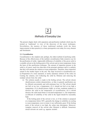 2 
Methods of Everyday Use 
The present chapter deals with separation and purification methods which may be 
termed as ‘traditional’ in view of the discovery of the newer techniques. 
Nevertheless, the mastery of these traditional methods (with the latest 
improvements in their practice) is a basic prerequisite even today for every chemist 
and biochemist. 
2.1 Crystallisation 
Crystallisation is the simplest and, perhaps, the oldest method of purifying solids. 
Because of the effectiveness of the method, crystallisation finds extensive use for 
the purification of solids. Appreciable difference of solubility of the given solid in 
a suitable solvent at the boiling point of the solvent and at room temperature forms 
the basis of this purification technique. The amount of impurities present in the 
solid is, of course, much less than that of the principal substance and it is unlikely 
that they will saturate the solution at room temperature. Therefore, these impurities 
remain in the mother liquor in the end. The steps involved in crystallisation are: 
(i) Preparation of a clear saturated, or nearly saturated, solution of the solid, (ii) 
Cooling the solution, (iii) Collecting the solid by filtration and removing the 
residual solvent from the solid. 
(i) The solution usually is made in the boiling solvent. The solvent chosen 
should possess certain characteristics, so that, in general, purification can 
be effected conveniently and with minimum loss: (1) The solvent should 
not boil at too low a temperature; (2) it should not boil at too high a 
temperature; (3) it should possess slight, or at best, moderate tendency to 
dissolve the solid at the temperature of crystallisation; (4) it should 
dissolve the solid much better at elevated temperature i.e. the temperature 
co-efficient of solubility of the solid in the liquid should be reasonably 
high. 
If the boiling point of the solvent is low, or if the solution is prepared 
at a temperature below 50ºC, generally the change in solubility on cooling 
to room temperature even in winter is not sufficiently great. If the boiling 
point of the solvent is too high, the solute may decompose. Moreover, 
complete removal of the solvent after filtration is difficult. Sometimes 
mixed solvents are used e.g. aqueous alcohol. 
 