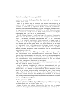 210 Separation Chemistry 
pair formation with the chiral counterion, (+)–10–camphosulphonate. 
Diastereomeric ion-pairs have structural differences resulting in different 
distribution coefficients between the mobile and stationary phases. 
In the field of Inorganic Chemistry, separation of metal ions has been carried 
out efficiently by paired-ion chromatography. Cassidy and Elchuk have combined 
the principles of paired-ion chromatography and the performance of modern 5- and 
10μ C18 phases bonded to silica. Table 10.14 gives the ion-pairing reagents 
commonly used. 
TABLE 10.13 
Application Type of ion-pairing agents used 
( )+ 
Strong or weak acids, Quaternary amines e.g. CH 3 N , 
4 Sulphonated dyes, carboxylic acids, ( ) 4 9 4 C H N + 
, 
Sulphonates Tertiary amines e.g. trioctylamine 
Strong and weak bases, catecholamines Alkyl and aryl sulphonates e.g. camphor 
sulphonic acid, and alkylsulphates (e.g. 
lauryl sulphate) which show different 
selectivity 
A wide range of basic solutes e.g. amines Perchloric acid 
TABLE 10.14 
Ion-pairing Reagents 
Name Structure No. of Carbon atoms 
Cation-exchange reagents: 
1-Hexane sulphonate CH3 (CH2)5 SO3 
— C6 
1-Octane sulphonate CH3 (CH2)7 SO3 
— C8 
1-Dodecyl sulphate CH3 (CH2)11 SO4 
— C12 
1-Eicosyl sulphate CH3 (CH2)19 SO4 
— C20 
Anion-exchange reagents: 
Tetraethylammonium-salt (CH3 CH2)4N+ C8 
Tetrabutylammonium-salt [CH3 (CH2)3]4 N+ C16 
Trioctylmethylammonium-salt CH3 [CH3 (CH2)7]3 N+ C25 
Tetraoctylammonium-salt [CH3 (CH2)7]4 N+ C32 
Tridodecylmethylammonium-salt CH3 [CH3 (CH2)11]3 N+ C37 
At high carbon number, the reagents are effectively permanently bound to the 
HPLC column which acts to give high performance. For example, using a 30-cm 
 
