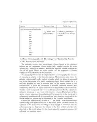 High Performance Liquid Chromatography (HPLC) 213 
HCl + Resin+ OH– → Resin+ Cl– + H2O 
MCl + Resin+ OH– → Resin+ Cl– + MOH 
M = Li+, Na+, K+ 
The eluent leaving the suppressor column contains the sample ions as their 
respective highly conducting hydroxides in a weakly conducting background of 
water. The suppression reaction simultaneously serves two functions. First, it 
maximizes the detector sensitivity to the analyte cation by converting it to its 
hydroxide because the mobility of the hydroxide anion is 2.6 times that of the 
chloride ion. Second, the suppression reaction minimizes the detector sensitivity to 
the eluent. 
Consider an anion chromatography system. In the simplest case, an eluent 
consisting of sodium hydroxide is used to displace anions from the anion-exchange 
sites in the separator column. In such a case, the anion, A–, is eluted from the 
column as its sodium salt. The column eluent is passed through a suppressor 
column consisting of a high-capacity cation-exchange resin in the hydrogen form. 
The following two reactions occur as the eluent enters the suppressor. 
Resin– H+ + Na+ OH– → Resin– Na+ + H2O 
Resin– H+ + Na+ A– → Resin– Na+ + H+A– 
The effluent of the combined separator-suppressor system contains the sample 
ion as its highly conducting acid in a weakly conducting background of water. 
Again, the effect of the suppression reaction is to minimize detector sensitivity 
towards the eluent while simultaneously increasing the detector sensitivity to the 
analyte anion by converting it into the acid form, mobility of the hydrogen ion 
being 7 times that of the sodium ion. 
The separation column and the suppressor column are discussed below in detail. 
(i) The Separation Column: The use of suppression reaction necessitates the 
use of a properly designed separator column which meets the requirements of 
successful working of the suppressor device. There is an upper limit to the quantity 
of inflowing ions which a suppressor device can process with minimal dispersion 
of solute bands, and, therefore, it becomes necessary that the ion-exchange 
capacity of the separating column be minimized. Hence, low ion-exchange capacity 
separator columns that allow the use of dilute eluents and permit only low ion-outflow 
rates are used in conjunction with the suppression reaction. However, the 
reduction of the ion-exchange capacity has to be reasonable, since it is necessary 
for the separator column to handle significant sample loads as well as sample 
contaminants. 
The other consideration in the choice of separator column is the operating pH 
range of the eluent used for chromatography. Generally, the pH of cation eluent 
will be between 2 and 5 and the pH of the anion eluent will be between 8 and 12. 
The proper separator column material must then be able to handle such extremes 
 