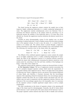 214 Separation Chemistry 
of pH. Because of this, the materials of choice in separator columns are low-capacity 
organic ion-exchange resins, rather than silica-based materials. 
For anion chromatography, a binary pellicular resin (Figure 10.5) is used in the 
separator column. The core of the resin 
particle is polystyrene-divinylbenzene 
polymer. Surrounding this core is a 
layer of sulphonated polystyrene-divinylbenzene. 
The purpose of the 
sulphonated layer in this resin is to 
provide a surface to which the outer 
anion-exchange layer is bound via ionic 
bonding interactions. The outer layer 
consists of uniformly sized anion-exchange 
latex particles which are 
Anion latex 
particle s 
Activ e s ites 
Surface 
su lphonated 
substrate 
O O R R 
S N 
O R 
N+ HCO3 
– 
R3 
R3 
N + 
2 – 
deposited on the sulphonated layer in a 
CO3 
uniform monolayer. Due to the large 
N+ 
number of ionic interaction sites 
R3 
between each latex particle and the 
Figure 10.5 Composition of the IC anion-exchange 
resin surface, the attachment of the 
particle. 
latex to the surface of the sulphonated 
layer is essentially an irreversible process (for example, none of the latex particles 
is removed from the surface of the anion resin on treatment of the resin with IM 
NaOH). 
The thinness of the anion-exchange layer and the Donan exclusion (i.e. the 
inability of ions present in low concentrations to enter ion-exchange materials 
containing a higher density of ion-exchange sites of the same charge type as the 
ions of interest) effected by the intermediate sulphonated layer provide excellent 
mass transfer properties by ensuring that sample 
penetration is confined to the outer lates layer. 
For cation chromatography, separator resin is 
surface sulphonated ion-exchange resin (Figure 
10.6), or a binary pellicular resin with cation 
exchangers attached to the surface of the resin 
spheres, analogous to the anion-exchange 
particles (Figure 10.5). The inert polystyrene-divinylbenzene 
core of the resin particle provides 
a rigid support for the sulphonated outer layer. 
(ii) The Suppressor Column: The suppressor 
In ert 
core 
Pores 
Activ e s ites 
– 
SO 3 
– 
SO 3 
Figure 10.6 Composition of the 
surface sulphonated IC cation-exchange 
particle 
column has an ion-exchange packing opposite in type to the separator column 
packing and of higher capacity since it must neutralize a large volume of column 
eluent. The length of time for which the suppressor will function before needing 
 