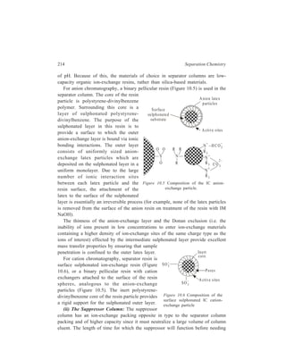 High Performance Liquid Chromatography (HPLC) 215 
to be regenerated is a primary consideration in regard to the suppressor column. 
Maximum suppressor life is achieved with high-capacity ion-exchange resins of 
strong acid type for anion chromatography and of the strong base type for cation 
chromatography. 
The chromatographic behaviour of weakly acidic anions in anion 
chromatography or weakly basic cations in the cation chromatography in the 
suppressor column is also to be kept in mind while making decision regarding the 
suppressor resin packing. While retention of weak electrolytes in the suppressor 
column represents only a minor inconvenience, it is possible to minimize the 
phenomenon with proper choice of suppressor resin. In high-capacity ion-exchange 
resins, the micropore volume is inversely proportional to the degree of 
crosslinking. Thus, by maximizing the crosslinking of the suppressor resin, it is 
possible to minimize the effect of micropore retention of weak electrolytes in the 
suppressor column. Unfortunately, adsorption of weak electrolytes in the resin 
micropore also is directly proportional to the crossslinking of the suppressor resin. 
Thus, the proper choice of crosslinking for suppressor resins is a compromise 
between maximal crosslinking (to minimize pore volume and maximize the 
physical integrity of the resion) and minimal crosslinking (to minimize adsorption 
of weak electrolytes in the micropores). In practice, this means that suppressor 
resins have crosslinkings in the range of 8-12%. The moderate degree of 
crosslinking, besides minimizing adsorption also reduces swelling effects. The 
column packing should have a small bead diameter to minimize band dispersion 
and a minimal total volume to minimize the effects of dispersion and the retention 
of weak electrolytes. 
A relatively recent development in ion chromatography is the replacement of 
the suppressor column by the more efficient and convenient fibre suppressor. In 
the fibre suppressor device, the same basic function originally served by the 
packed bed suppressor is accomplished with an ion-exchange fibre. Since the 
exterior of the fibre is continuously bathed in regenerating solution, there is no 
need to interrupt analyses for regeneration in this case as is needed with suppressor 
columns. Another advantage of this type of device is that Donnan exclusion 
phenomenon commonly prevailing in resin-type suppressors is not much of a 
problem here because of the low concentration of the regenerant present on the 
exterior of the fibre; this results in analytical improvement as shown by improved 
ion peak height and peak shape of an ion in the chromatogram. 
Eluents for Suppressed Conductivity Detection 
The general requirement for an anion chromatography eluent is that the eluting 
anion must have useful affinity for anion-exchange resins. Since it is important to 
minimize the conductivity of the eluent, the preferred anion is one which has a pKa 
 