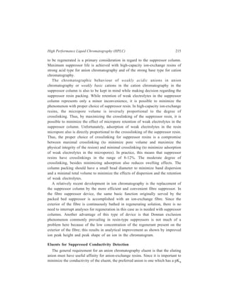 216 Separation Chemistry 
value of 6 or greater. Only hydroxide, 
borate, carbonate and phenate meet the 
acidity requirements stated above. Of the 
four anions, phenate is generally not 
useful because of the ease with which it is 
oxidized in alkaline solution. The eluent 
use has to be effective at low concen-trations 
necessary for long suppressor life. 
For cation chromatography there are 
basically two eluent systems used. In the 
case of monovalent cations, the normal 
eluent is 0.005M HCl. However, the 
concentrations of hydrogen ion required 
for divalent cations are such that hydrogen 
ion is impractical eluent for divalent 
cations. Instead, the preferred cation for 
divalent cations like the alkaline earth 
cations is m-phenylenediamine dihydro-chloride. 
The divalent nature of m-phenylenediamine 
makes it an efficient 
0 4 8 12 16 
Minutes 
Figure 10.7 Separation of alkaline earth 
elements. Mobile phase 2.5 mM m-phenylenediamine 
dihydrochloride-2.5 
mM HNO3, flow rate 3.5 ml/min. The 
separator column was a surface 
sulphonated 35-55μ macroporous resin 
with a conventional suppressor and 
conductivity detector. I, Mg2+; II, Ca2+; 
III, Sr2+; IV, Ba2+. 
eluent for other divalent cations, while its 
weakly basic character results in very 
little conductivity when it is converted to 
the free base form in the suppressor. 
Figure 10.7 shows ion chromatographic 
separation of some divalent cations using m-phenylenediamine eluent. 
10.5 Applications of HPLC in the Day-to-day Life 
If the foregoing account of the applications of HPLC through its various modes of 
functioning clearly brings out the wide utility of this separation technique in the 
realms of pure Chemistry and Biochemistry, no less significant are the 
contributions made by HPLC to the fields of applied Chemistry and Biochemistry 
e.g. pharmaceutical Chemistry, Clinical Chemistry, Forensic Chemistry, Food 
Chemistry, pollution management, chemical industry or chemistry of naturally 
occurring plant products (which may be of pharmaceutical interest or may be the 
colour, flavour or aroma constituents of commercial products), each being of direct 
conern to man in the day-to-day life. Their utilization of this separation technique, 
especially in its version of trace-analysis HPLC, is indeed extensive. An account 
of typical examples of the use of HPLC in these areas is given below. 
 
