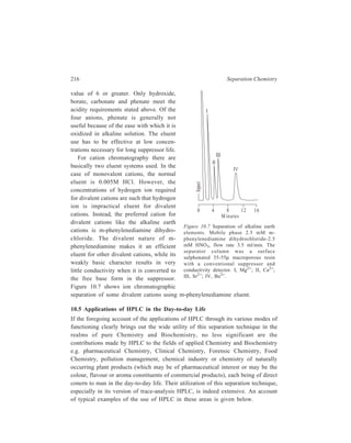 High Performance Liquid Chromatography (HPLC) 217 
Application of HPLC in Pharmaceutical Chemistry 
The commonly used chromatographic methods for drug analysis are thin-layer 
chromatography (TLC), gas liquid chromatography (GLC) and HPLC. Thin-layer 
chromatographic methods are inexpensive but lack resolution and also present 
difficulties of quantitative assaying, although using multiple spotting techniques 
several assays can be performed simultaneously. As compared with GLC, one 
important advantage of HPLC is that extraction procedures and sample clean-up 
prior to injection are greatly reduced. Thus in the analysis of drugs in formulated 
products it is forequently sufficient to crush or mix the product with a solvent, 
filter and inject. Contaminants move with the solvent front or are separated 
chromatographically from the drug of interest. Many a time when untreated urine 
or plasma samples are injected onto the column, no marked deterioration in 
column performance occurs. The capability of HPLC to handle directly polar drugs 
and their metabolites and conjugates in body fluids is another major advantage of 
the method. Rapid sample clean-up by passage down an exclusion column to 
achieve a molecular weight separation may also be useful. Since analyses can be 
performed at room temperature, thermal degradation is extremely rare. Also, the 
high resolving power of the system means that individual compounds belonging to 
the same class can be discriminated. Thus toxic metabolites or by-products can be 
analysed. Automated injection systems are available for HPLC systems so that in 
quality control situations the method, once established, is not operator intensive. 
Analyses are usually completed in 10-30 min. Quantitative analysis of components 
is usually achieved by the inclusion of a suitable internal standard in the sample. 
Preparative HPLC has also shown promise for the collection of the separated 
components in amounts sufficient for identification. 
The disadvantages of HPLC centre around the detection systems available. 
Ultraviolet spectrometers are most commonly used detectors but they require that 
the compound has a UV absorbing chromophore. Variable wavelength UV 
spectrophotometers offer reasonable versatility, but some steroids and other drugs 
must be derivatized before UV detection is possible. With the introduction of 
electrochemical and spectrophotometric detection in region other than the 
ultraviolet, and the rationalization of mobile phase delivery systems by the use of 
microprocessor control, capabilities of HPLC have significantly increased. 
Another slight disadvantage may be that the chemically bonded stationary 
phases which are most applicable to drug analysis should only be used within the 
pH range 3-7 to ensure long term stability. 
Table 10.16 summarizes some applications of HPLC in Pharmaceutical 
Chemistry which encompass drug stability studies, the determination of trace 
impurities or decomposition products in bulk drug samples, and the assay of drugs 
and metabolites in body fluids. 
 