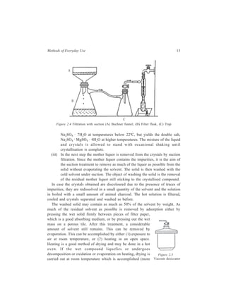 Methods of Everyday Use 13 
Na2SO4 · 7H2O at temperatures below 22ºC, but yields the double salt, 
Na2SO4 · MgSO4 · 4H2O at higher temperatures. The mixture of the liquid 
and crystals is allowed to stand with occasional shaking until 
crystallisation is complete. 
(iii) In the next step the mother liquor is removed from the crystals by suction 
filtration. Since the mother liquor contains the impurities, it is the aim of 
the suction treatment to remove as much of the liquor as possible from the 
solid without evaporating the solvent. The solid is then washed with the 
cold solvent under suction. The object of washing the solid is the removal 
of the residual mother liquor still sticking to the crystallised compound. 
In case the crystals obtained are discoloured due to the presence of traces of 
impurities, they are redissolved in a small quantity of the solvent and the solution 
in boiled with a small amount of animal charcoal. The hot solution is filtered, 
cooled and crystals separated and washed as before. 
The washed solid may contain as much as 50% of the solvent by weight. As 
much of the residual solvent as possible is removed by adsorption either by 
pressing the wet solid firmly between pieces of filter paper, 
which is a good absorbing medium, or by pressing out the wet 
mass on a porous tile. After this treatment, a considerable 
amount of solvent still remains. This can be removed by 
evaporation. This can be accomplished by either (1) exposure to 
air at room temperature, or (2) heating in an open space. 
Heating is a good method of drying and may be done in a hot 
oven. If the wet compound liquefies or undergoes 
decomposition or oxidation or evaporation on heating, drying is 
Figure 2.5 
carried out at room temperature which is accomplished (more 
Vaccum desiccator 
A 
B 
C 
Figure 2.4 Filtration with suction (A) Buchner funnel, (B) Filter flask, (C) Trap 
 