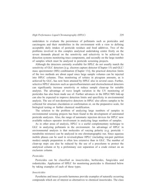 230 Separation Chemistry 
of chemical insecticides consists of chlorinated insecticides, organophosphorus 
insecticides, esters of carbamic acid, and this class of insecticides also includes 
larvicides e.g. Thompson-Hayward 6040 which is a substituted area. 
Pyrethrins: These have low mammalian toxicity. Separation of constituents of 
pyrethrum extracts has been achieved by chromatography on permaphose ODS. 
Insect juvenile harmones: These act against insects by retarding their 
maturation. Steroidal insect moulting hormones such as β-ecdysone have been 
analyzed by HPLC. A study of the persistence of the synthetic juvenile hormone 
JH-25 [7-ethoxy - 1 (p-ethylphenoxy)-3, 7-dimethyl-2-octene] in flour samples has 
been carried out by HPLC. 
Chlorinated insecticides: The analysis of chlorinated pesticides in residue 
samples in complicated by the fact that they usually occur along with 
polychlorinated biphenyls (PCBs). The latter compounds occur widely in the 
environment due to their use as plasticizers, dye stuff additives and hydraulic oils, 
and both chlorinated pesticides and polychlorinated biphenyls are persistent in the 
environment. Since both compound classes include non-polar aromatic molecules, 
adsorption chromatography has been the mode of choice for the HPLC separation 
of these compounds. 
Using a 250 × 3 mm i.d. column of 5 μ LiChrosorb SI 60 silica and dry hexane 
as the mobile phase, hexachlorobenzene, aldrin, p, p'–DDE, o-p'–DDE, o, p'-DDT, 
p, p'–DDT and p, p’–DDD were separated from each other and from 
decachlorobiphenyl and biphenyl in 8 min, at a column temperature of 27ºC and 
a flow rate of 4 ml min–1. A 10- to 80- fold increase in sensitivity was btained for 
all pesticides except the DDE isomers (metabolites of DDT) by using the UV 
detector at 205 nm rather than 254 nm. Using the LiChrosorb SI 60 silica/dry 
hexane system chlorinated PCBs such as Aroclor 1254, 1260 and 1268 (where 12 
represents biphenyl and the remaining two digits represent the per cent by weight 
of chlorine in the mixture) elute before the less highly chlorinated PCBs (Aroclors 
1232, and 1248) and are quantitatively separated from longer-retained pesticides 
such as the DDT isomers, o, p'–DDE and p, p'–DDD. Pesticides with even longer 
retention times (lindane ≡ γ-benzene hexachloride ≡ γ – BHC, endosulfan, endrin, 
dieldrin and methoxychlor) were well separated from all of the Aroclors. 
Organophosphorus insecticides: Separation of insecticides like phosphamidon, 
monocrotophos, CGA 18809 (an experimental insecticide) and dicrotophos has 
been achieved by chromatography on Permaphase ETH columns. 
In a study of the analysis of organophosphorus pesticides, fenchlorphos, 
cruformate and fenthion were hydrolyzed to the corresponding phenols which were 
reacted with dansyl chloride to form fluorescent derivatives. Separation of the 
three derivaties was achieved by adsorption chromatography on silica. Separation 
of the cis and trans isomers of three organophosphorus pesticides, dimethyl- 
 
