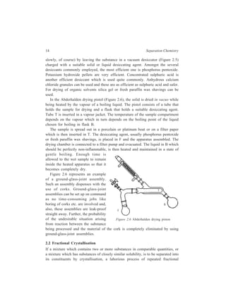 14 Separation Chemistry 
slowly, of course) by leaving the substance in a vacuum desiccator (Figure 2.5) 
charged with a suitable solid or liquid desiccating agent. Amongst the several 
desiccants commonly employed, the most efficient one is phosphorus pentoxide. 
Potassium hydroxide pellets are very efficient. Concentrated sulphuric acid is 
another efficient desiccant which is used quite commonly. Anhydrous calcium 
chloride granules can be used and these are as efficient as sulphuric acid and safer. 
For drying of organic solvents silica gel or fresh paraffin wax shavings can be 
used. 
In the Abderhalden drying pistol (Figure 2.6), the solid is dried in vacuo while 
being heated by the vapour of a boiling liquid. The pistol consists of a tube that 
holds the sample for drying and a flask that holds a suitable desiccating agent. 
Tube T is inserted in a vapour jacket. The temperature of the sample compartment 
depends on the vapour which in turn depends on the boiling point of the liquid 
chosen for boiling in flask B. 
The sample is spread out in a porcelain or platinum boat or on a filter paper 
which is then inserted in T. The desiccating agent, usually phosphorus pentoxide 
or fresh paraffin wax shavings, is placed in F and the apparatus assembled. The 
drying chamber is connected to a filter pump and evacuated. The liquid in B which 
should be perfectly non-inflammable, is then heated and maintained in a state of 
gentle boiling. Enough time is 
allowed to the wet sample to remain 
inside the heated apparatus so that it 
becomes completely dry. 
F 
B 
T 
Figure 2.6 represents an example 
of a ground-glass-joint assembly. 
Such an assembly dispenses with the 
use of corks. Ground-glass-joint 
assemblies can be set up on command 
as no time-consuming jobs like 
boring of corks etc. are involved and, 
also, these assemblies are leak-proof 
straight away. Further, the probability 
of the undesirable situation arising 
Figure 2.6 Abderhalden drying piston 
from reaction between the substance 
being processed and the material of the cork is completely eliminated by using 
ground-glass-joint assemblies. 
2.2 Fractional Crystallisation 
If a mixture which contains two or more substances in comparable quantities, or 
a mixture which has substances of closely similar solubility, is to be separated into 
its constituents by crystallisation, a laborious process of repeated fractional 
 