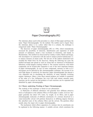 Paper Chromatography (PC) 241 
mobile phase of the system, is made to flow by capillary action through a filter 
paper (stationary phase) past a dried spot of the solution prepared by dissolving the 
given mixture in an appropriate solvent. The mobile phase, as it reaches the 
chemical spot, will have the tendency to dissolve and carry along the constituents 
say, A and B, of the original mixture, which is available in a very small amount 
on the filter paper in the form of the said spot. However, this tendency is offset 
by the fact that the individual molecules of A and B are attracted to the stationary 
phase. The case with which moleucles of say, A, can be detached from the 
stationary phase and dissolved in the solvent depends on the magnitude of the 
factors which are responsible for retention of A on the stationary phase. These two 
factors are: (i) The partition coefficient of A between water (held on the fibres of 
the filter paper) and the solvent, and (ii) adsorption of A on the paper due to the 
adsorption properties of the cellulosic fibre network itself. Thus degrees of 
retention of A and B by the stationary phase will have their own different values. 
If it is assumed that this magnitude of retention on the stationary phase is higher 
for A than for B, A will be held more strongly and it will move along with the 
mobile phase more slowly than B. The molecules of A and B are carried along a 
little way from the chemical spot by the moving solvent until they chance to 
become bound again to the paper fibres a little farther on in the direction of the 
solvent flow. The molecules of A and B will move along the paper with the 
solvent, alternately binding to the fibres and then redissolving into the solvent, 
which moves them a little farther along until they attach to the surface again. As 
already explained, A, which is held to the paper more strongly, will move along 
more slowly than B; it is released from the surface into the solution more slowly 
and is quicker to reattach itself to the surface. So, as the molecules are carried 
along by the solvent, molecules of A lag farther and farther behind the molecules 
of B. Eventually, A becomes completely separated from B. Detailed below are 
various experimental techniques of separation by paper chromatography. 
11.2 Experimental Techniques of Paper Chromatography 
11.2.1 Ascending Paper Chromatography 
A typical set-up for ascending paper chromatography is shown in Figure 11.1 
A sheet of the selected size and grade of special filter paper is taken. A thin pencil 
line is drawn across this sheet a few centimeters from the bottom. This line serves 
as a future reference. Figure 11.2 shows methods of applying the sample. It may 
be applied as a spot (1), or as a band (2). The latter procedure has the advantage 
of increasing the capacity and thus minimizing overloading difficulties, but in 
some systems the solvent tends to flow faster in the centre of the strip than at the 
edges thereby causing bending of the band. Often, a wide strip is used (3), on 
which a number of samples are spotted on the pencil line with the help of a 
 