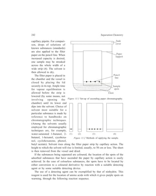 Paper Chromatography (PC) 243 
Chemistry of the Ninhydrin Colour Test 
O 
C 
C 
O 
C 
N inhydrin 
OH 
OH 
O 
C 
C 
O 
C = O 
NH – C RHCO H 2 2 
–H2O 
O 
C 
C 
O 
C = N – CH R C O2H 
–CO2 
O 
C 
C 
O 
H 
C – N = CHR 
H2O 
O 
R – C – H + 
O 
C 
C 
O 
C 
H 
N = C 
O 
C 
C 
O 
C 
C 
O 
C 
H 
NH2 
–H O 2 
O 
C 
+ C = O 
C 
O 
O 
–H 
O 
C 
C 
O 
C – N = C 
O 
C 
C 
O 
+ 
[Coloured product formed is the same (blue-violet) 
with most of the amino acids, H2N–CHRCO2H] 
Dithiooxamide provides an example of a detecting agent used in paper 
chromatography in Inorganic Chemistry. Its use can be illustrated by taking the 
example of separation of chlorides of copper, cobalt and nichek. The developer 
employed for the purpose is a solution made up of HCl-water-ketone mixture 
which is prepared just before it is to be used. Spot locations are revealed by 
spraying with 0.1% dithiooxamide in 60% ethanol. Colours produced are green, 
yellow and blue with copper, cobalt and nickel respectively. 
Table 11.1 lists important examples of chromogenic reagents used as detecting 
agents in paper chromatography. 
 