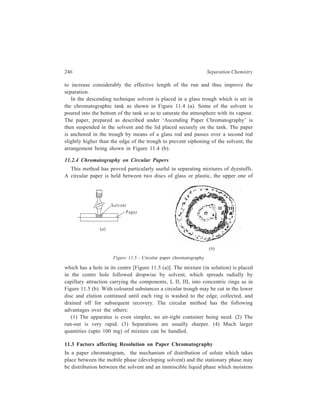 Paper Chromatography (PC) 247 
the paper; it may be adsorption of solute by the paper; it may be reaction of the 
solute with a salt or other compound present on the paper or, it may be a 
combination of two or more types of distribution. In any case, the behaviour of a 
paper ‘column’ is the same as that of a packed column, and the same factors 
influence resolution on both. Resolution is best at the centre of a chromatogram. 
Good paper chromatograms have resolving powers equivalent to 30 or more plates 
per centimeter. 
The kind of paper selected may influence resolution. A coarse-grained paper 
will, in general, give poorer resolution than a fine grained paper. Thin paper is, of 
course, more likely to become overloaded than thick paper. When chromatographic 
strips are cut from large sheets, they should always, for reproducible results, be cut 
in the same direction relative to the grain of the paper (the direction of movement 
in the paper-making machine). Filter paper-strips, cut in various widths, are 
commercially available in the form of rolls. These, of course, are always cut 
parallel with the grain. 
The rate of solvent flow can influence resolution. Since flow rate is not as 
readily controlled on paper chromatograms as in packed columns, there are few 
data available on the effect of flow rate. It is probable, however, that the flow rates 
usually obtained are not fast enough to decrease resolution appreciable. Flow rates 
can be decreased, when desired, by making the section of the filter paper strip 
which dips into the solvent narrower than the rest of the strip, the narrow portion 
extending for some distance above the solvent. 
A very important factor influencing resolution, and one which is often given too 
little attention, is the control of the amount of liquid stationary phase on the paper. 
In a packed column in which the packing is moistened with an aqueous solution, 
a mobile phase is used which is saturated with this solution. Conside, for example, 
a column containing an inert packing which is moistened with water and which is 
developed with water-saturated butanol. The amount of water in the packing is 
fixed at the outset, and does not change during the course of development of the 
chromatogram. Consider a corresponding paper chromatogram. A strip of paper is 
developed with water-saturated butanol after being equilibrated in an atmosphere 
saturated with respect to both water vapour and butanol vapour. The paper may 
absorb water from the atmosphere or from the solvent during development. The 
amount of such absorption cannot readily be controlled. A strip of paper containing 
a very thin film of water around each fibre is in equilibrium with a water-saturated 
system, but a strip of paper which is dripping wet is also in exact equilibrium with 
a water-saturated system. It is very difficult to operate a paper chromatogram 
under such conditions, and the use of water-saturated systems should be avoided. 
In the literature, however, specifications for water-saturated systems are very 
common. Such systems never operate with good reproducibility but can be made 
to function if saturation of the paper with water can be avoided. Such lack of 
 