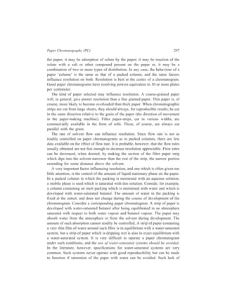 248 Separation Chemistry 
equilibration can be achieved by a number of devices, such as use of an 
atmosphere not quite saturated with water vapour, use of temperature somewhat 
higher than that at which the solvent was saturated with water, or limitation of the 
development time so that there is not sufficient time for too much water absorption. 
Since such devices are likely to be poorly reproducible it is advisable to use an 
unsaturated system from the outset. In our example, if the solvent had been, for 
example, a mixture of 9 parts water-saturated butanol and one part anhydrous 
butanol, the amount of water adsorbed by the paper at equilibrium would be 
definite and reproducible. 
When buffer salts are present on the paper, the salts may determine the amount 
of water taken up by the paper. Suppose, for example, that the paper prior to use, 
is dipped in a 10% solution of potassium phosphates. After dipping, a part of the 
solution is removed by blotting, and the paper dried. If this paper is then developed 
with butanol which has been shaken with a large volume of 10% buffer, the paper 
will continue to absorb water until the buffer concentration on the paper is 10%. 
If the developing solvent, on the other hand, is saturated with water, the paper will 
continue to basorb water from the developing solvent until the buffer on the paper 
is infinitely dilute. It is obvious that, when a paper chromatographic procedure is 
designed, consideration must be given to the amount of water which will be taken 
up by the paper under equilibrium conditions. 
Another factor of great importance in paper chromatography is the means taken 
to insure complete equilibration of the atmosphere in the chromatographic vessel 
with the developing solvent. Suppose that a solvent used for chromatography of 
polar substances, such as amino acids or sugars, is a mixture of water, acetic acid 
and acetone. Suppose that when this solvent was first tried, a rather large vessel 
was used and only a small surface of solvent was exposed to the atmosphere of 
the vessel. Equilibrium, therefore, was not attained before the beginning of 
development. Acetone, the most volatile constituent of the mixture, was lost from 
the strip by evaporation during development. Therefore, the composition of the 
solvent on the strip was richer in water and acetic acid and poorer in acetone in 
comparison with that of the original solvent. This modified solvent caused polar 
compounds to migrate more rapidly. The Rf values thus obtained, let us say, were 
approximately optimal for the compounds of interest. However, because the Rf 
values obtained depended upon the degree of disequilibrium present, they were 
poorely reproducible, particularly when the type of vessel was changed. Neeless 
to say, it would be much better to use an original solvent containing less acetone 
and to take steps to insure equilibration. To insure equilibration, the 
chromatographic vessel should have in it a container of solvent which exposes a 
large surface of solvent and which contains enough solvent to saturate the 
atmosphere without causing an appreciable change in solvent composition due to 
greater evaporation of the more volatile constituents. Sufficient time (several hours 
 