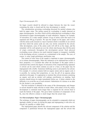 250 Separation Chemistry 
consists of an organic liquid containing a little water, and the large number of 
repetitions of this process brings about the desired separation. This is an example 
of reversed-phase chromatography because the stationary phase used is less polar 
than the mobile phase. 
11.5 Ion-exchange Chromatography on Paper 
Paper can be employed for carrying out ion-exchange chromatography. Paper can 
be treated with chemical reagents to convert the hydroxyl groups into ionic groups 
like carboxyl, –COOH, and diethylaminoethyl, –C2H4N(C2H5)2. 
Resin-inpregnated papers are also commercially available, for example, 
Amberlite SA-2 (strongly acidic) and Amberlite SB-2 (strongly basic). 
 
 