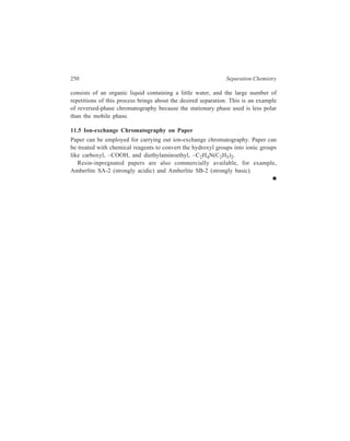 12 
Thin-layer Chromatography (TLC) 
Modern chromatographic methods which have caused such a tremendous 
development in chemical and biochemical analysis and in preparative separations, 
are unthinkable today without thin-layer chromatography (TLC), which is the 
subject of discussion of the present chapter. Its rapid development began in about 
1958 mainly due to the work of Stahl who elaborated this method and standardized 
it in its present form. 
Included in this chapter is also a discussion of the modernised versions of 
liquid-solid column chromatography which have enabled this technique to hold its 
own against the competition offered by TLC, the latter having the advantage of 
being a convenient and rapid chromatographic technique. 
12.1 Working of TLC 
This technique may, in principle, be based on adsorption or partition, but usually 
its adsorption version is exmployed. Steps involved in TLC for separation and 
subsequent analysis (qualitative and quantitative) of the constituents of a given 
mixture are detailed below: 
12.1.1 Preparation of a Chromatoplate 
Like paper chromatography, thin-layer chromatography is a form of ‘plane 
chromatography’ in that the stationary phase is held on a plane rather than in a 
column. Table 12.1 lists important stationary phases used in TLC along with the 
respective predominant sorption process operative with each of them. The solid 
phase is supported on to glass, metal or a ‘plastic’ substance. (Microscope slides 
TABLE 12.1 
Stationary Phases for Thin-layer Chromatography 
Stationary Phase Predominant sorption process 
Alumina Adsorption or partition 
Silica gel Adsorption or partition 
Modified silica gel Adsorption, partition 
Kieselguhr Partition 
Cellulose powder Partition 
Modified cellulose, e.g. D E A E and C M Ion-exchange 
Sephadex gels Exclusion 
 