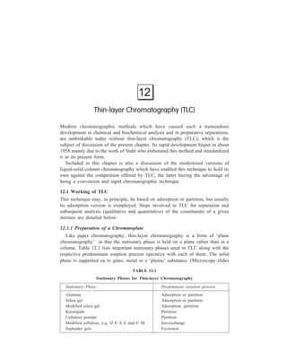 252 Separation Chemistry 
(a) 
(c) 
Spreader 
P late 
Adsorbent 
A 
B 
(A +B) B A 
Sta rting 
lin e 
L id 
Paper a roun d 
sides o f tank 
Plate in th e 
course o f d evelopmen t 
Solvent 
(b) 
Figure 12.1 Thin-layer Chromatography (a) Device for spreading a layer of adsorbent; (b) 
Chamber for chromatographing with a solvent (aluent) at the bottom; (c) A developed plate 
showing mixture (A+B) having separated into its constituents B and A; spots marked (A+B), B 
and A on the starting line refer to those of the mixture and known compounds B and A 
respectively. 
are excellent supports; commercial plates are prepared on metal and polymer foils 
and can be cut to size). The solid e.g. alumina, chosen as the stationary phase is 
mixed with liquid (usually, water) to obtain a slurry, which is spread uniformly on 
the plate. An excess of slurry (over the desired thickness) is removed with the aid 
of a roller [Figure 12.1 (a)], and the layer is dried in an oven at 100-150ºC. If there 
is poor adherence of the layer to the plate, a binding agent such as calcium 
sulphate may be added. For analytical purposes, a 0.25 mm layer is spread, and for 
preparative purposes, a layer from 0.75 to 2 mm. The plate thus prepared is 
referred to as a chromatoplate. 
12.1.2 Running a Thin-layer Chromatogram 
Test solutions are applied to the chromatoplate as described under paper 
chromatography, except that the greater delicacy of the adsorbent layer on the 
 