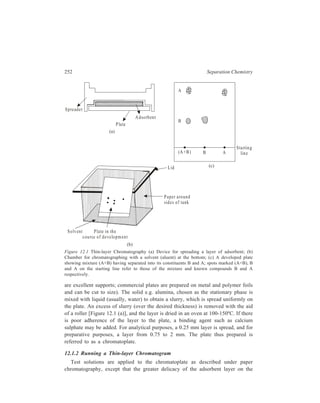 Thin-layer Chromatography (TLC) 253 
plate makes it necessary to take much more care. The test solution is applied from 
a micro-pipette on the adsorbent layer at a point on a line (the starting line) parallel 
to one end of the plate at a distance of 1 cm from that end. A known substance 
is applied as a spot at the same starting line at a distance of about 2 cm from the 
first point, and the other control substances are each placed 2 cm farther along the 
starting line. Development of the chromatoplate is usually carried out by the 
ascending method [Figure 12.1 (b)]. The end of the plate near the starting line is 
dipped in an inclined position into the chosen solvent (typica1 mobile phases used 
for TLC on silica gel, for example, are listed in Table 12.2) which is at the bottom 
of a glass chamber. 
TABLE 12.2 
Typical Mobile Phases used in Thin-layer Chromatography on Silica Gel 
Mobile Phase Applications 
Chloroform/acetone Steroids e.g. bile acids, estrogens, sterols 
Chloroform/ethanol Alkaloids e.g. belladona, morphine, opium, purine 
Water Vitamins A, D and E 
Hexane/acetone Vitamins B and C 
Light petroleum/ether Hydrocarbon oils, ester oils 
Hexane Chlorinated insecticides e.g. 
Aldrin, DDT, Heptachlor, Endrin 
The air in the chamber is saturated with the solvent vapour. For keeping an 
approximately constant temperature, the walls of the chamber and its bottom are 
covered with strips of filter paper and the chamber is covered with close-fitting lid. 
Usually, the solvent front is allowed to ascend about 10 cm above the origin before 
the plate is removed. The solvent front is carefully marked with a sharp pencil. The 
solvent in the layer evaporates within a few minutes. Heat can be applied if 
necessary, and then the plate is ready for location of the compounds. 
Though the usual and easier way to running a thin-layer chromatogram is the 
ascending method, various other techniques to suit individual needs or problems 
have been tried. As in paper chromatography, it is possible to carry out descending 
and circular chromatography. The flow of solvent from the reservoir to the layer 
is through a filter paper strip. In circular TLC it is possible to put the glass plate 
in such a way that the sorbent layer is either facing upwards or downwards. 
In horizontal TLC also the sorbent layer could be facing upwards or downwards. 
The solvent is brought to the sorbent layer through filter strip of the same width 
as the glass plate. 
Continuous TLC is useful for substances having small and close Rf values. It 
could be carried out in sandwich or specially constructed chambers. Continuous 
 