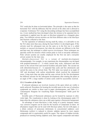 Thin-layer Chromatography (TLC) 255 
them visible as dark spots on thin-layer plates. Strong oxidising agents may also 
be employed for locating the invisible spots. Application of a solution of potassium 
permanganate, for example, reveals the invisible spots of the colourless substance 
as spots of manganese dioxide on the developed chromatogram. Another very 
useful reagent is iodine vapour. The developed chromatogram is placed in a tank 
with a few crystals of iodine on the bottom and left for a few minutes. The iodine 
tends to accumulate at locations of the separated organic compounds so that one 
gets drak brown spots on a pale yellowish background. 
In Inorganic Chemistry, typical spray reagents for cations include potassium 
iodine (0.2%, aqueous), hydrogen sulphide (saturated aqueous solution), 
ammonium sulphide (0.2 N, aqueous), quercetin (0.1%, alcoholic), 1-(2- 
pyridylazo)-2-naphthol (PAN) (0.2%, methanolic), oxine (8-hydroxyquinoline) 
(1% methanolic, view under visible and UV light), and sodium rhodizonate (0.5%, 
aqueous). Reaction with dithizone to produce coloured dithizonate chelates of 
many metals is particularly suitable if quantitative spectrometric analysis (in situ 
or after elution) is to be carried out. Anions are detected with bromocresol purple 
(0.1%, alcoholic), 1% ammoniacal silver nitrate + 0.1% alcoholic fluorescein/UV 
light, zirconium alizarin lake (0.1% in HCl solution), and ammonium molybdate 
(1%, aqueous) followed by SnCl2 (1%) and HCl (10%). Typical detection limits 
range from 10 ng (10–9g) to several μg (10–6g). 
Labelling enables species to be detected using radioactivity scanners and 
detectors with counting equipment. This is an especially valuable method for 
detection and quantitation of very low levels of inorganic material. 
After carrying out visualization of invisible spots by any of these procedures, 
comparision of the distance travelled by each component of the test mixture with 
the distance travelled by known substances can be made, and the unknown 
substances are identified on the basis of the Rf values thus measured. Once this 
distance and hence the position of the spot of each componant of the mixture has 
been determined, the corresponding areas of the adsorbent can be separated 
without subjecting these to the aforesaid spot-location techniques and each 
componant eluted separately. The simplest method of elution consists in scraping 
off the appropriate area of the thin-layer with the tip of a spatula, followed by 
extracting the substance from this powder with a solvent. 
12.1.4 Quantitative Analysis through TLC 
TLC (PC, as well) does not provide quantitative information of the highest 
precision and accuracy. Quantitative thin-layer chromatography can be performed 
by applying a known volume of the sample to a chromatoplate and developing the 
plate, followed by locating and recovering the separated substance by elution as 
described above. This isolated material can then be quantitatively determined by 
any of the usual methods of quantitative analysis such as titration, microgravimetric 
procedures and colour reactions. 
 