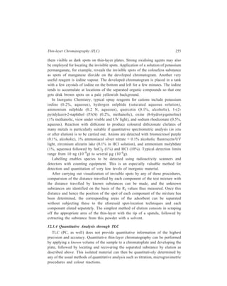 256 Separation Chemistry 
Estimation can also be made directly on the layer. 
Estimation on the layer can be carried out by, amongst other methods, 
densitometry. A densitometer is a modified photometer in which the chromatogram 
replaces the usual glass cuvette. The chromatogram is slowly moved across the 
light path and the signal from the photoelectric detector is plotted by a pen 
recorder, the chart speed of which is synchronized with the movement of the chro-matogram. 
The result is a trace which plots the absorbance value against the 
distance along the chromatogram. From the area under the relevant peak, 
the relative proportion of each of the constitutents of the separated mixture can be 
calculated. 
Alternatively, direct quantitation on the layer is carried out by direct evaluation 
of the areas of the various spots. 
The main dfficulties with area and density measurements lie in defining the 
boundaries of spots and controlling chromogenic reactions in a reproducible 
manner. Relative precision can be as good as 1 to 2%, but is more usually 5 to 
10%. 
Other methods of making quantitive estimation directly on the layer are: (i) 
Fluorimetry, (ii) spectrophotometry, (iii) radiation counting etc. or, in the simplest 
prcedure, by direct visual comparison. 
12.2 Factors affecting Rf Values and Resolutions 
Basically the Rf value of a solute is determined by its distribution ratio which in 
turn is dependent on relative solubilities for partition systems or relative polarities 
for adsorption systems. For example, if adsorption TLC is used to separate mixture 
of squalene, methyl oleate, cholesterol and α-tocopherol (vitamin E), then 
squalene, being the least polar, will move furthest and cholesterol, being the most 
polar, will remain close to the origin. Methyl oleate is less polar than α-tocopherol 
and will therfore be found between it and squalene. 
Increasing the temperature increases Rf. Although the separation proceeds more 
quickly at elevated temperatures, resolution suffers because of increased rates of 
diffusion. In paper chromatography Rf values increase significantaly with an 
increase in the development temperature, whereas in adsorption TLC only small 
increases in Rf values are observed even with 20ºC rise. Strict temperature control 
is not necessary if samples and standards are run at the same time, although large 
fluctuations should be avoided. The quality of paper and thin-layer materials, and 
in particular the presence of impurities in them, determine the extent to which 
partition, adsorption, ion-exchange and exclusion participate in the sorption 
process. These factors affect Rf values in an unpredictable manner. Paper and thin-layers 
should be of uniform thickness, a condition readily achieved during paper 
manufacture but more difficult to attain in coating a plate. The overall thickness 
 