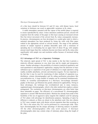 258 Separation Chemistry 
Paper chromatography, however, is advantageous in some respects. 
Chromatoplates are more difficult to prepare and handle in comparison with sheets 
of paper. Also it is usually easier to elute a compound from a piece of paper cut 
from a paper chromatogram than it is to scrape out an area of a thin-layer 
chromatogram for elution. Further, since thin-layer chromatograms cannot readily 
be run by the downflow technique, the practical length of thin-layer chromatogram 
is severely limited. 
A series of precoated plates prepared from a variety of single or mixed 
adsorbants on glass, plastic, aluminium, and other supports are now commonly 
available. These precoated plates greatly simplify the use of thin-layer 
chromatography. 
Thin-layer chromatography can also be employed for carrying out ion-exchange 
or gel filtration for which purpose thin-layer plates are coated with ion-exchange 
resins or cross-linked dextran gel. 
By using somewhat thicker layers and wider plates, thin-layer chromatography 
can be used for preparative purposes. By developing several plates together, quite 
large amounts of material can be purified. 
In conclusion, it can be said that both paper chromatography and thin-layer 
chromatography are useful techniques, and choice of procedure in a given case 
will depend on more than one factor. 
12.4 Comparison of TLC and Liquid-solid Column Chromatography 
The following observations can be made with regard to the experience with TLC 
and liquid-solid column chromatography. 
(i) While thin-layer chromatography has the advantage of being a convenient 
and rapid analytical technique, it has the disadvantage of not being readily 
adaptable to preparative-scale separations involving, as it does, developing several 
plates together; (ii) though liquid-solid column chromatography can be employed 
effectively for large-scale searations, the technique suffers from the disadvantage 
that it is commonly quite time-consuming, four hours or more sometimes being 
required to elute the column. 
Though, thin-layer chromatography earlier enjoyed a greater popularity over 
liquid-solid column chromatography because of the former being a convenient and 
rapid analytical technique, it is to be emphasized that liquid-solid column 
chromatography in its modernised versions viz. flash chromatography, dry-column 
chromatography, dry-column flash chromatography, which are detailed below, has 
gained its rightful place among chromatographic techniques in recent decades. 
These modified versions of liquid-solid column chromatography give separations 
with the efficiencies and economy in time and solvents as are attained with thin-layer 
chromatography combined with the advantages of the scale offered by 
column chromatography and minimal material loss. 
 