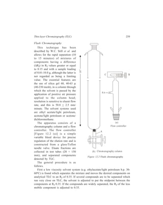 260 Separation Chemistry 
Having chosen the solvent, a column of appropriate diameter [Figure 12.2 (b)] 
is selected and a small plug of glass wool is placed in the tube (A) connecting the 
stopcock to the column body. 
Next a smooth 3-mm layer of 50-100 mesh sand is added to cover the bottom 
of the column and dry 40-63 μ silica gel is poured into the column in a single 
portion to give a depth of c 140 mm. With the stopcock open, the column is gently 
tapped vertically on the bench top to pack the gel. Next a 3-mm layer of sand is 
carefully placed on the flat top of the dry silica-gel bed and the column is clamped 
for pressure packing and elution. The solvent chosen as above is then poured 
carefully over the sand to fill the column completely. The needle valve (B) of the 
flow controller is opened all the way and the flow controller is fitted tightly to the 
top of the column and secured with strong rubber bands. The main air-line valve 
leading to the flow controller is opened slightly and a finger is placed fairly tightly 
over the bleedport (C). This will cause the pressure above the adsorbent bed to 
climb rapidly and compress the silica gel as solvent is rapidly forced through the 
column. It is important to maintain the pressure until all the air is expelled and the 
lower part of the column is cool; otherwise the column will fragment and should 
be repacked unless the separation is a trivial one. Particular care is necessary with 
large diameter columns. The pressure is then released and excess eluent is forced 
out of the column above the adsorbent bed by partially blocking the bleedport (C). 
The top of the silica-gel column should not be allowed to run dry. Next the sample 
is applied by pipette as 20-25 per cent solution in the eluent to the top of the 
adsorbent bed and the flow controller is briefly placed on top of the column to 
push all of the sample into the silica gel. The solvent used to pack the column is 
ordinarily reused to elute the column. The walls of the column are washed down 
with a few millilitres of fresh eluent, the washings are pushed into the gel as before 
and the column is carefully filled with eluent so as not to disturb the adsorbent 
bed. The flow controller is finally secured to the colunm and adjusted to cause the 
surface of the solvent in the column to fall 51 mm/minute. This seems to be the 
optimum value of the flow rate for most low-viscosity solvents for any diameter 
TABLE 12.3 
Column Vol. of Sample typical loading (mg) Typical 
diam. (mm) eluent (ml) fraction 
ΔRf  0.2 ΔRf  0.1 size (ml) 
10 100 100 40 5 
20 200 400 160 10 
30 400 900 360 20 
40 600 1600 600 30 
50 1000 2500 1000 50 
 
