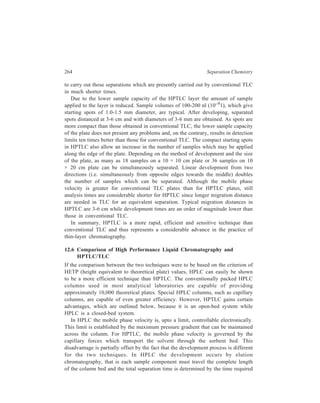 Thin-layer Chromatography (TLC) 265 
by the slowest moving component to reach the detector. The HPTLC process is 
governed by development chromatography. The total time for the separation is the 
time required for the solvent to migrate a fixed or predetermined distance and is 
independent of the migration distance of the sample components. For most 
analyses, only a few components of the sample are of interest and the mobile phase 
is selected so as to provide the necessary separation. The remainder of the sample 
material can be left at the origin or moved away from the region of maximum 
resolution. This results in considerable saving of time. ‘Poisoning’ in an HPLC 
column occurs only too easily. There is no possibility of such an occurrence in the 
case of a TLC plate. Such poisining results in a considerable loss of time while 
components accumulated at the head of the column are being completely eluted. 
This may result in permanent damage (i.e. loss of resolution) to the column if these 
samples cannot be removed. TLC plates are disposed of at the conclusion of each 
separation and are thus immune to the aforesaid problems. 
Detection in HPTLC, unlike that in HPLC, is a static process, being completely 
separated from chromatographic development. Consequently, the selection of the 
mobile phase does not limit the choice of the detector. For example, UV absorbing 
solvents cannot be used with UV detectors in HPLC. In HPTLC the solvent is 
completely evaporated between development and measurement so that it does not 
influence the detection process. 
Perhaps the most important feature of development chromatography is that the 
sample is separated by distance rather than time. This freedom from time 
constraints permits the utilisation of any of a variety of techniques to enhance the 
sensitivity of detection, such as reactions which increase light absorbance or 
fluorescence emission and wavelength selection for optimum response of each 
compound measured. The separation can be scanned as many times as desired, at 
a variety of wavelengths, and a complete UV visible or fluorescence spectrum can 
be easily plotted out for each component. Thus, the detection process in HPTLC 
is more flexible and variable than that for HPLC. Detection limits under optimum 
conditions are approximately the same for the two techniques. 
Because of the nature of the method of development, analysis in HPLC is by 
necessity performed in a sequential manner. Each sample must individually 
undergo the same sequence of injection, separation, detection and column re-equilibration. 
For a series of n samples, the total time for the analysis will be n 
multiplied by the time for each individual analysis. HPTLC techniques permit 
simultaneous sample analysis with the possibility of substantially reducing the 
time required for the analyses of a large group of samples. 
In conclusion, for individual samples HPLC can provide greater separating 
power than HPTLC. However, this disadvantage is offset to some extent by the 
greater simplicity of performing the actual experiment in HPTLC in view of the 
availability of a larger number of operating variables to choose from, and detection 
flexibility of HPTLC When a high throughput of similar samples is required, then 
 