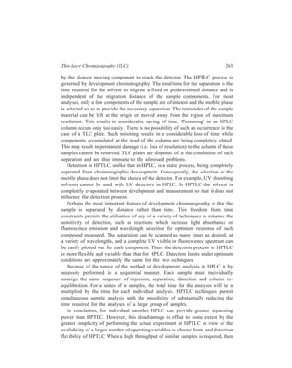 266 Separation Chemistry 
HPTLC can provide considerable savings in time. In essence, the two techniques 
complement one another and, therefore, selection should be based on the type of 
problem to be solved. 
12.7 Applications of TLC/HPTLC 
Table 12.2 exexmplified applications of thin-layer chromatography in the 
realms of Organic Chemistry and Biochemistry and separations of Inorganics 
carried out by TLC or its high performance version are illustrated below in 
Table 12.5 
TABLE 12.5 
Typical Separations of Inorganics by TLC/HPTLC 
Layer Mobile phase Detection spray agent Applications 
Silica gel G Ethanol-acetic 1.5% violuric acid Alkali metals 
acid (100 : 1) (Li+, Na+ . K+) 
Silica gel G Methanol-conc. 1% aqueous Phosphates, 
–, H2 PO3 
NH4OH–10% ammonium H2PO2 
− , 
trichloroacetic acid –H2O molybdate followed H2PO4 
–, 
(50 : 15 : 5 : 30) by 1% Sn Cl2 in H2P2O7 
– 
10% HCl 
Silica gel G Butanol–1.5 NHCl–2, 2% KI, NH3 Hg2+, Cd2+ 
5-hexanedione vapour, H2S gas Pb2+, Cu2+ 
(100 : 20 : 0.5) 
Cellulose Dioxane-conc. Conc. NH4OH Alkaline earths 
HCl–H2O followed by 2% (Be2+, Mg2+, Ca2+ 
(58 : 12 : 30) and oxine in ethanol Sr2+, Ba2+, Ra2+) 
methanol-conc. and viewing under 
HCl–H2O 366 nm UV light 
(73 : 12 : 15) 
Dowexi- 1M aqueous NaNO3 Detection via radio- Halogens 
cellulose (D.1) activity (Cl–, Br–, I–) 
Silica gel G Acetone-conc. HCl-2, NH3 vapour, 0.5% Fe3+, 
5-hexanedione oxine in 60% ethanol Zn2+, Co2+, Mn3+ 
(100 : 1: 0.5) and viewing under Cr3+, Al3+, Ni2+ 
366 nm UV light 
Silica gel G (A) Methanol– 1% Aqueous Sulphates and 
n-propanol-conc. bromocresol polythionates 
NH4OH–H2O green (A) 2 2 
S2O8 , SO3 − − 
2 
− , − 
4 2 
(10 : 10 : 1 : 2) S2O3 SO 
Contd. 
 