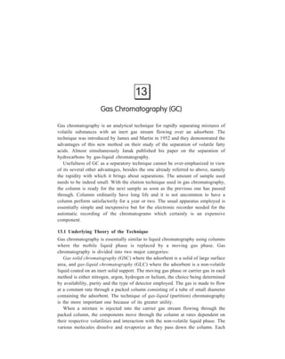 Gas Chromatography (GC) 269 
particle of the column packing acts as a partitioning unit, so that many thousands 
of individual partitions occur during the passage of the mixture through the 
column. Each partition is governed by the distribution law i.e. the ratio: 
Concentration of one component in the gas phase 
Concentration of the same component in the liquid phase 
is a constant, the value of which depends on the nature of the species and the 
temperature. Thus, although there may be only a very small difference in the 
distribution constants of the components of a mixture, a complete separation is 
achieved because so many partitions occur. 
In gas-solid chromatography adsorptive processes on the solid phase perform 
the function of retarding the various components in analogy with the retardation 
arising from the partitioning process occurring in gas-liquid chromatography. 
Gas chromatography brings about separation of constituents of complex 
mixtures much more rapidly in comparison with liquid chromatography, and 
qualitative and quantitative analyses (if required) are usually accomplished by gas 
chromatography in a few minutes. This is so on account of the following two 
factors:- 
(i) Low viscosity of the gas compared with a liquid mobile phase. 
(ii) Difference between diffusion rates in a gas and in a liquid, this difference 
being very marked as is illustrated by Table 13.1, which compares gaseous 
and liquid diffusion coefficients for a few compounds. 
TABLE 13.1 
Compound Diffusion coefficient, cm2/sec Ratio, air/H2O 
In air In water 
Ethyl alcohol 0.119 1.0 × 10–5 1.19 × 104 
Butyl alcohol 0.090 0.77 × 10–5 1.17 × 104 
Acetic acid 0.133 0.88 × 10–5 0.66 × 104 
O2 0.206 1.80 × 10–5 0.875 × 104 
CO2 0.164 1.77 × 10–5 0.97 × 104 
It is apparent that diffusion is approximetely 10,000 times as fast in air as in 
water. Since the rate at which a chromatogram can be developed is dependent on 
the rate at which diffusional equllibrium can be established between the mobile 
phase and the stationary phase, the rate at which gas chromatograms can be run 
is much greater than the rate at which liquid chromatograms can be run. 
Development rates for liquid chromatograms vary from 0.01 to 1.0 ml per min per 
sq.cm. In gas chromatography, flow rates range from 50 to 1,000 ml per min per 
sq cm. Because of these rapid flow rates, it is possible to obtain rapid elution of 
 