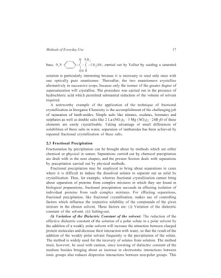 Methods of Everyday Use 17 
base, H NH2 
O 2N C – C – CH 2OH 
OH H 
, carried out by Velluz by seeding a saturated 
solution is particularly interesting because it is necessary to seed only once with 
one optically pure enantiomer. Thereafter, the two enantiomers crystallise 
alternatively in successive crops, because only the isomer of the greater degree of 
supersaturation will crystallise. The procedure was carried out in the presence of 
hydrochloric acid which permitted substantial reduction of the volume of solvent 
required. 
A noteworthy example of the application of the technique of fractional 
crystallisation in Inorganic Chemistry is the accomplishment of the challenging job 
of separation of lanth-anides. Simple salts like nitrates, oxalates, bromates and 
sulphates as well as double salts like 2 La (NO3)3 · 3 Mg (NO3)2 · 24H2O of these 
elements are easily crystallisable. Taking advantage of small differences of 
solubilities of these salts in water, separation of lanthanides has been achieved by 
repeated fractional crystallisation of these salts. 
2.3 Fractional Precipitation 
Fractionation by precipitation can be brought about by methods which are either 
chemical or physical in nature. Separations carried out by chemical precipitation 
are dealt with in the next chapter, and the present Section deals with separations 
by precipitation carried out by physical methods. 
Fractional precipitation may be employed to bring about separations in cases 
where it is difficult to induce the dissolved solutes to separate out as solid by 
crystallisation. Thus, for example, whereas fractional crystallisation cannot bring 
about separation of proteins from complex mixtures in which they are found in 
biological preparations, fractional precipitation succeeds in effecting isolation of 
individual proteins from such complex mixtures. For effecting separations, 
fractional precipitation, like fractional crystallisation, makes use of controlling 
factors which influence the respective solubility of the compounds of the given 
mixture in the chosen solvent. These factors are: (i) Variation of the dielectric 
constant of the solvent, (ii) Salting-out. 
(i) Variation of the Dielectric Constant of the solvent: The reduction of the 
effective dielectric constant of the solution of a polar solute in a polar solvent by 
the addition of a weakly polar solvent will increase the attraction between charged 
protein molecules and decrease their interaction with water, so that the result of the 
addition of the weakly polar solvent frequently is the precipitation of the solute. 
The method is widely used for the recovery of solutes from solution. The method 
must, however, be used with caution, since lowering of dielectric constant of the 
medium besides bringing about an increase in electrostatic interactions between 
ionic groups also reduces dispersion interactions between non-polar groups. This 
 