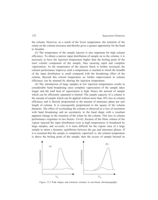 Gas Chromatography (GC) 273 
solubility limit in the stationary phase moves at the same velocity as the carrier 
gas. This produces a band [Figure 13.2(a)] with a sharp profile and a diffuse tail. 
The converse effect is observed if the column temperature is below the boiling 
point of the sample. The excess of sample remains in a condensed state and its 
velocity through the column depends entirely upon its solubility in the stationary 
phase. The bulk of the sample therefore travels more slowly than the carrier gas 
and the eluted band has a diffuse profile and a sharp tail [Figure 13.2(b)]. In both 
situations the observed position of the band maximum differs from the true value 
as measured for an infinitely small sample. As is to be expected, the column 
temperature has a considerable effect upon the band shapes. There is a decrease 
in the asymmetry of the band as a result of the higher solubility of the solute in 
the stationary phase at the higher temperature. 
(5) For a given number of plates the retention volume and the peak width are 
proportional to the effective volume of each plate i.e. for two columns of identical 
plate number, the column with the smaller HEPT, H, that is, the shorter column 
will have the smaller peak width. The amount present at the peak maximum will 
be unchanged but the volume of gas required to elute the peak will be less, the 
concentration in that gas will be higher, and the recorded peak height will be 
greater. In assessing the efficiency of a column the HEPT is important in addition 
to the plate number. Since H decreases with decrease in df (liquid film thickness), 
as is shown by Equation 13.1 and df in its own turn is dependent upon the ratio 
of the liquid phase to solid support, a small proportion of stationary phase (so that 
the film thickness is reduced) improves the column efficiency. 
(6) For a given retention volume, the peak width is proportional to 
1 
n 
so that 
of two columns, the one with the higher plate number gives the sharper peak and 
a better separation between substances with retention volumes close together. It is 
therefore advantageous to increase the length of the column for a difficult 
separation. 
(7) The variation in velocity should be small i.e. the ratio 
p 
p 
i 
o 
(pi = inlet 
pressure, po = outlet pressure) must be as small as possible. An increase in the 
column length leads to an increase in the ratio, for example, if the outlet is at 
atmospheric pressure, a larger column requires a higher inlet pressure. For a given 
flow-rate, however, the pressure drop, pi–po, is not very dependent upon the actual 
pressure, and it may therefore be advantageous to reduce the ratio 
p 
p 
i 
o 
by 
increasing the outlet pressure po. 
(8) A compromise has to be made between the improved column performance 
which is theoretically possible using smaller diameter particles, and the loss of 
 
