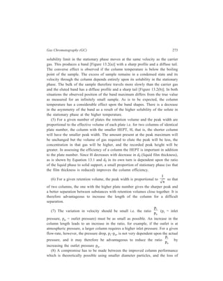 274 Separation Chemistry 
performance observed in practice, resulting from the difficulty encountered in 
packing the smaller particles evenly. However, whatever size is chosen, the range 
of particle sizes should be as narrow as possible to prevent segregation of large 
and small particles taking place in the column. In its turn, occurrence of such a 
segregation will create zones of different velocities in the column whereas efficient 
performance by the column requires that variation in gas velocity be small and also 
the column be operated at the optimum gas velocity. 
The results of the survey runs may show that, irrespective of the type of column 
used or of the operational parameters, not all of the components of the mixture are 
eluted. It may also be found that, as a result of strong interaction between the 
stationary phase and the solute, tailing of certain bands is prevalent or that the 
resultant extended retention time on the column has caused excessive thermal 
or catalytic decomposition of the solute. These undersirable effects can often 
be obviated by the conversion of the components into more volatile and usually 
less polar derivatives. Some examples of such conversions are given below in 
Table 13.2. 
TABLE 13.2 
Illustrative Derivations for GLC 
Class of compound Reagent Derivative 
Carboxylic acids CH3OH : HCl or BF3 Methyl ester 
CH2N2 Methyl ester 
ClCH2CH2OH : BF3 or HCl β-chloroethyl ester 
(used for low MW 
acids) 
Alcohols and phenols Hexamethyldisilazane (HMDS) + 
trimethyl chlorosilane (TMCS) Trimethylsilyl ether 
N, O-bis (trimethylsilyl) 
acetamide (BSA) or 
N, O-bis (trimethylsilyl) Trimethylsilyl ether 
trifluoroacetamide (BSFA) 
(CH3CO)2O : pyridine Acetate 
(CF3CO)2O Trifluoroacetate 
(CF3CF2CO)2O Pentafluoropropionate 
Trifluoroacetylimidazole Trifluoroacetate 
Carbohydrates (i) MeOH : HCl 
(ii) HMDS : TMCS Polytrimethysilyl 
ethers of methyl acetal 
(i) (CH3CO)2O : pyridine Polyacetyl esters 
(ii) MeOH : HCl of the methyl acetal 
Contd. 
 