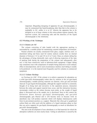 Gas Chromatography (GC) 277 
presence of sorption centres which have differing sorption forces, and a 
homogeneous surface free from geometrical irregularities is needed for the 
elimination of these differences. Improvements in homogeneity may be obtained in 
three ways: By the preparation of materials, such as molecular sieves, which have 
perfect lattices; by blocking the highly adsorptive centres, for example, by 
modifying the adsorbent surface with an adsorbed liquid or by chemical 
combination of the adsorbent with molecules containing active groups, and by 
blocking the highly adsorptive centres by selection of a carrier gas of high inherent 
adsorption such as carbon dioxide or ammonia. Development of some specific 
adsorbents discussed below illustrates the application of one or the other of these 
three ways of effecting improvement in the quality of materials for their use as 
adsorbents that are employed most commonly in gas-solid chromatography these 
days. 
Molecular Sieves: If the water of crystallisation of certain synthetic zerolites is 
driven off by the action of heat, a network of empty holes remains. These holes 
are of molecular proportions, and of a uniform diameter which is determined by 
the crystal structure of the parent zeolite. The name molecular sieves has been 
given to zeolites which have been developed especially for this sieve like property. 
They are now commercially obtainable as types 3A, 4A, 5A 10X and 13X, the 
numbers signifying the sizes of the holes. The size of the holes determines the 
sieve-like properties of the respective type so that each type is a highly specific 
adsorbent for those molecules which are of such a size and shape that they can 
enter the holes of that particular type of sieve. Molecular sieves can be used as the 
packing in an adsorption column and they behave in a manner similar to that 
shown by any other adsorbent material, selectively adsorbing the components of 
a mixture and then releasing them again, according to their concentrations in the 
gas phase. 
All types of sieve readily adsorb water, which reoccupies the cavities from 
which it was driven off during manufacture, and is held more tenaciously than any 
other substance. As a consequence, molecular sieves can act as powerful drying 
agents. Carrier gases must therefore be dry, and water must be removed from 
samples before they are analyzed. Water may be taken up during handling 
processes and sieve should be reactivated before use by heating (conveniently in 
column itself) to between 150 and 300ºC (the temperature of activation affects the 
separations obtained). High concentration of water may damage molecular sieve, 
and if any large quantity of water has been taken up the bed should be purged with 
air or nitrogen during reactivation or the reactivation may be done under vacuum. 
Reactivation of sieve in the column should always be carried out in a flowing 
stream of carrier gas. 
Molecular sieves may be available in the form of cylindrical pellets or of beads 
which are suitable for drying liquids or gases; for chromatographic purposes the 
 