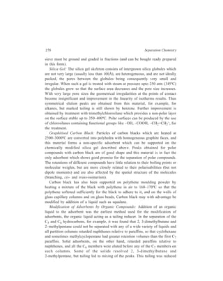 Gas Chromatography (GC) 279 
(and sometimes completely eliminated) by adding small amounts of a high-boiling 
liquid to the adsorbents. In small quantities the added liquid did not have any 
significant effect on the elution order, but the larger the amount added the less was 
the effect of the adsorbent and the nearer the column approached the behaviour of 
a partition column. The best column packing was found to be 1.5% squalane on 
Pelletex (a furnace black). The presence of squalane in Pelletex led to a marked 
improvement in the shapes of the peaks, reduced the relative retentions, and 
permitted a lower temperature to be used. 
Modification of molecular sieve with 3% of silicone elastomer SE30 has also 
been found useful in the separation of C7–C20 hydrocarbons. 
Modification of Adsorbents by Inorganic Compounds: The properties of 
adsorbents are affected by the amount of water adsorbed on them, and if the 
amount is controlled, selectivity can be controlled in a manner useful in 
hydrocarbon gas analysis. They have also been modified with other inorganic 
compounds such as sodium hydroxide, iodide and chloride, silver nitrate and 
cuprous chloride, and sodium sulphate, molybdate and phosphate. If alumina is 
treated with an aqueous solution of the modifier and then heated to 100ºC, an 
adsorbent is obtained which not only causes less tailing than the unmodified 
alumina, but is also usable at lower temperatures (which are nevertheless high 
relative to those normal for gas-liquid operation). Symmetrical peaks are obtained 
for hydrocarbons and halogenated hydrocarbons and appropriate choice of 
adsorbent and modifier gives a considerable range of selectivity. Thus, for 
example, the relative retention of benzene to isooctane is less with sodium chloride 
as modifier for alumina than it is with sodium iodide. The separation of cis– and 
trans–alkenes is better than that obtained on most liquid columns. The columns, 
however, have the disadvantage that they are not suitable for separation of polar 
compounds. Alumina modified with cuprous chloride and silver nitrate may also 
be used for the subtraction of alkenes and aromatics respectively as these 
compounds are retained indefinitely and can be recovered by displacement. 
Other Adsorbents 
Mention of Porasil, a special form of silica gel, available as porous spherical 
beads, has been made earlier (Chapter 10). This material may be used modified or 
unmodified in gas chromatography for the separation of hydrocarbons and 
oxygenated compounds. Modification with a liquid such as polyethytlene glycol 
reduces tailing and, for example, has accomplished chromatographic separation of 
m- and p-xylenes. Addition of Carbowax (polyethylene glycols) to Porasil causes 
the retentions of esters to decrease and of hydrocarbons to increase, that is, 
modification by this liquid can yield considerable change in selectivity. Liquid 
modifiers can be chemically bound to Porasil so that there is no bleed from the 
column, and this material sold under the name of Durapak, has also been earlier, 
mentioned in the context of its use in HPLC (Chapter 10) as a bonded phase. 
 