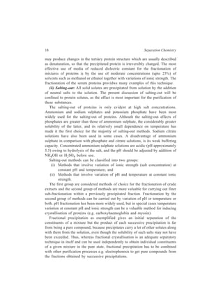 18 Separation Chemistry 
may produce changes in the tertiary protein structure which are usually described 
as denaturation, so that the precipitated protein is irreversibly changed. The most 
effective use of media of reduced dielectric constant for the fractionation of 
mixtures of proteins is by the use of moderate concentrations (upto 25%) of 
solvents such as methanol or ethanol together with variations of ionic strength. The 
fractionation of the serum proteins providws many examples of this technique. 
(ii) Salting-out: All solid solutes are precipitated from solution by the addition 
of neutral salts to the solution. The present discussion of salting-out will be 
confined to protein solutes, as the effect is most important for the purification of 
these substances. 
The salting-out of proteins is only evident at high salt concentrations. 
Ammonium and sodium sulphates and potassium phosphate have been most 
widely used for the salting-out of proteins. Althouth the salting-out effects of 
phosphates are greater than those of ammonium sulphate, the considerably greater 
solubility of the latter, and its relatively small dependence on temperature has 
made it the first choice for the majority of salting-out methods. Sodium citrate 
solutions have also been used in some cases. A disadvantage of ammonium 
sulphate in comparison with phosphate and citrate solutions, is its weak buffering 
capacity. Concentrated ammonium sulphate solutions are acidic (pH approximately 
5.5) owing to hydrolysis of the salt, and the pH should be adjusted by addition of 
NH4OH or H2SO4 before use. 
Salting-out methods can be classified into two groups: 
(i) Methods that involve variation of ionic strength (salt concentration) at 
constant pH and temperature; and 
(ii) Methods that involve variation of pH and temperature at constant ionic 
strength. 
The first group are considered methods of choice for the fractionation of crude 
extracts and the second group of methods are more valuable for carrying out finer 
sub-fractionation within a previously precipitated fraction. Fractionation by the 
second group of methods can be carried out by variation of pH or temperature or 
both. pH fractionation has been more widely used, but in special cases temperature 
variation at constant pH and ionic strength can be a valuable method for inducing 
crystallisation of proteins (e.g. carboxyhaemoglobin and myosin). 
Fractional precipitation as exemplified gives an initial separation of the 
constituents of a mixture but the product of each successive precipitation is far 
from being a pure compound, because precipitates carry a lot of other solutes along 
with them from the solution, even though the solubility of such salts may not have 
been exceeded. Thus, whereas fractional crystallisation is an adequate separatory 
technique in itself and can be used independently to obtain individual constituents 
of a given mixture in the pure state, fractional precipitation has to be combined 
with other purification processes e.g. electrophoresis to get pure compounds from 
the fractions obtained by successive precipitations. 
 