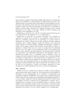 280 Separation Chemistry 
Colloidal Alumina: Alumina is available in a colloidal form which can be 
deposited on firebrick or glass beads, or on the wall of an open tubular column, 
to give a porous adsorptive layer which may be modified by addition of a liquid 
or other adsorbent such as colloidal silica. This way a wide variety of selective 
separating layers can be prepared. 
Montmorillonite Clays: Bentone-34, dimethyldioctadecyl ammonium bentonite, 
a derivative of montmorillonite clay, shows selectivity for positional isomers, but 
as the peaks tail badly it is usually employed with a high proportion of stationary 
liquid phase. For example, ethylbenzene and the xylenes may be separated on a 
column containing Bentone-34 and isodecyl phthalate in equal amounts or 
containing Bentone-34 and silicone. 
Inorganic Salts: Sodium chloride has been used as a support, but alkali-metal 
chlorides and nitrates can behave as active solids. Polynuclear aromatic 
hydrocarbons (of two to seven rings, boiling range 180-600ºC) have been separated 
on columns containing lithium chloride supported on Chromosorb P with the 
temperature programmed from 80ºC to 300ºC. Biphenyl and terphenyls have been 
separated on caesium chloride supported on Chromosorb at 230-300ºC (and on 
graphitised carbon black). A range of compounds, including esters, ketones, and 
butyl alcohols besides hydrocarbons, has been separated on copper amine 
complexes supported on Chromosorb W. 
Glass: Glass surfaces may be modified. The walls of glass capillary columns 
treated with 20% sodium hydroxide in water for six hours at 100ºC are left 
uniformly white after the alkali has been thoroughly washed away. In this state 
good separations of low-boiling hydrocarbons have been obtained at room 
temperature; the columns, when treated with squalane in various thicknesses, gave 
separations varying from those typical of adsorption columns to these typical of 
partition columns. 
Porous Aromatic Polymer Beads: Most rapid current advance is probably being 
made in the use of microporous aromatic hydrocarbon polymer beads marked 
under the names of Porapak, Polypak, Phasepak and various grades of Chromosorb, 
and this class of material may well replace diatomaceous earth supports in many 
applications. The special structure of these materials has led to the use of the term 
gas-gel chromatography to characterize the process in which they are used. They 
are complete packings in bead form with large surface area and strong physical 
structure which are available in suitably graded sizes, and are usable at 
temperatures upto 250ºC or higher for short periods during programmed-temperature 
operation. After conditioning to remove polymers of low molecular 
weight, there is no column bleed to affect baseline position until the onset of 
decomposition, but the outstanding property of these materials is the minimal 
tailing of the peaks, either of polar or of non-polar compounds. On a polymer-bead 
column water is merely one of the components of any mixture in which it is 
present, and the column has a relatively low affinity for all compounds containing 
 