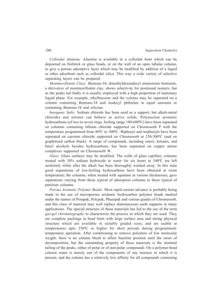 Gas Chromatography (GC) 281 
hydroxyl groups. Water is eluted as the first of the alcohols before methanol, but 
also before butane, and, from some grades, before propane. An alcohol is eluted 
before a hydrocarbon of the same boiling point and the dihydric alcohol ethylene 
glycol (b.p. 197ºC) is eluted before the monohydric n-pentyl alcohol (b.p. 137ºC). 
These column packings have therefore, apart from their other advantages, provided 
a type of selectivity available on no other column. In one example of their use, 
glycols and glycol ethers were separated at 200ºC; the columns were stable and the 
peak shapes were good, in contrast to the behaviour of these compounds on other 
columns where badly shaped peaks were obtained even from silanised Chromosorb 
G coated with polyethylene glycol adipate. 
Polymer beads may be modified by addition of a liquid such as Apiezon L (high 
molecular weight hydrocarbons); the effect of this is apparently not to alter the 
selectivity of the packing but only to reduce retention times. Some tailing is 
observed with ammonia and amines, and improvement in performance of these 
compounds had been obtained by addition of tetraethylenepentamine or 
polyethylenimine. 
Use of the dextran polymer, Sephadex, as a stationary phase in gas 
chromatography has been reported to yield well-shaped peaks for water and 
ethanol. 
Besides blocking the highly adsorptive centres by modifying the adsorptive 
surface with an adsorbed liquid or by chemical combination of the adsorbent with 
molecules containing active groups as illustrated by the examples given above, 
blocking the highly adsorptive centres can be achieved by selection of a carrier gas 
with a high tendency for adsorption. This effect due to the properties of the carrier 
gas has been demonstrated in the separation of gases on a column containing 
activated carbon—peaks obtained with air, nitrogen or argon as carrier were more 
symmetrical than those obtained with hydrogen or helium which are less strongly 
adsorbed than the first three gases named. 
(b) Packings for GLC: In GLC, which is the more important one of the two gas 
chromatographic techniques, the liquid stationary phase is absorbed on a porous 
solid support. The ideal features of this support are that it should consist of inert 
uniformly spherical particles having a large surface area per unit volume and that 
it should be mechanically strong over a wide temperature range. The most 
commonly used supports are diatomaceous earths, either kieselguhr, which is sold 
under the trade names of Celite, Chromosorb W, Embacel and Celatom, or crushed 
fire brick, which has the trade name of Sterchamol, C22 and Chromosorb P. The 
crushed fire brick has a higher mechanical strength than the kieselguhr support but 
the former has the disadvantage of not being completely inert and will adsorb polar 
samples, this adsorption resulting in tailing of the peaks. Adsorption appears to be 
due to hydrogen-bonding of the sample components with silanol sites, 
–Si–OH–, present on the surface of the support. Undesirable isomerization and 
 