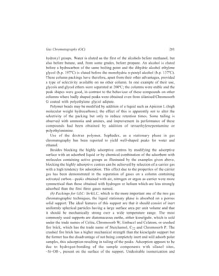282 Separation Chemistry 
decomposition of the sample is also prevalent on the firebrick support. Conversely, 
kieselguhr is comparatively inert but is extremely fragile. With the recent 
introduction of Chromosorb C, however, the desirable high mechanical strength of 
the firebrick support and inertness of the kieselguhr support have been combined. 
Reduction of the aforesaid undesirable adsorption of samples by the firebrick 
support has been attempted by removal of the adsorption sites in the following 
ways:— 
(1) By choice of a stationary phase which itself contains suitable functional 
groups for the formation of hydrogen bonds with the support. This is frequently 
achieved by the incorporation of a tailing reducer in the stationary phase—for 
example, the presence of 0.1% of a polar material such as Alkaterge T in squalane 
eliminated tailing of alcohols and ketones. For nitrogen compounds tailing reducers 
must apparently be alkaline—successful elimination of tailing of aliphatic amines 
was achieved by coating the support with potassium hydroxide or carbonate before 
Carbowax was added as the stationary phase and a high-boiling amine was 
satisfactory for methylamines. 
(2) By removal of the adsorption sites carried out by chemical reaction on the 
silanol group using reactive silyl compounds, such as trimethylchlorosilane 
(TMCS), dimethyldichlorosilane (DMCS), or hexamethyldisilazane (HMDS), to 
give inert silyl ethers. For example, the reaction of the active silanol sites with 
hexamethyldisilazane proceeds in the following manner:- 
S i OH 
O 
S i OH 
+ (C H3 )3 S i . NH . S i(CH3 )3 
S i . O . S i(C H 3 )3 
O 
S i O . S i(CH 3)3 
+ NH3 
The reagent is most conveniently used by injection on to the column at about 
80 to 100ºC with a slow carrier gas flow-rate. The procedure may be repeated until 
the required performance is obtained from the column. It should not of course be 
used if the solid support is coated with a polar liquid phase having reactivity 
dependent upon hydroxyl or other similarly reactive substituents. The alternative 
procedure involves treatment of the solid support prior to coating with the liquid 
phase. 
Dimethyldichlorosilane reacts with the active sites of the solid support giving 
both the cyclic silyl ether, formed by the reaction of one molecule of DMCS with 
two silanol groups, and also the monochlorosilyl ether. Consequently, it is 
necessary to treat the solid support further with methanol in order to convert the 
chlorosilyl group into its methyl ether derivative. 
S i OH 
CH3 
(C H3 )2 S iCl2 S i O S i C l 
CH3 
CH3OH 
CH3 
S i O Si . O . CH 3 
CH3 
 