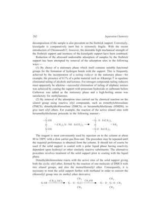 Gas Chromatography (GC) 283 
(3) By removal of the adsorption sites with acid or alkali. The support may be 
washed with hot hydrochloric acid or hot nitric acid and then with water. An 
alkaline wash is carried out with sodium hydroxide in methanol, followed by 
methanol and then water. These treatments, both separately and successively, have 
a long tradition in gas chromatography but it is not certain what they do. Acid is 
supposed to remove iron (and washing is usually continued until the thiocyanate 
test shows that the wash water is free from iron) but there no longer appears to be 
agreement that either acid- or alkali- washing is generally beneficial and some 
studies have suggested that the reverse is true. In view of the difficulty of 
removing the reagents, their use seems best deferred until other ways of reducing 
adsorption have been found inadequate. 
(4) By coating the support with a solid which will cover the adsorption sites. 
The example given under (1) of coating the support for amine separations with 
potassium hydroxide or carbonate should strictly be classified under this heading. 
A more troublesome procedure is silver-plating the support, and by this means 
improved separations of alcohols have been obtained from columns containing 
Apiezon stationary phase. 
Other supports: Of other support materials, perhaps polytetrafluoroethyelne 
(PTFE) is the most important because, although so far the column packings made 
from it are not as efficient as those made from kieselguhr, its adsorptive capacity 
is lower than that of any other suitable material. Consequently, symmetrical peaks 
can be obtained on PTFE-based columns for water, alcohols and amines. The 
chemical inertness of PTFE is of value for separation of halogens and inter-halogen 
compounds. 
Glass beads, common salt, sand and unglazed tile have all been used as support 
materials, but in general they give columns of low efficiency. The household 
detergent, Tide, is used quite frequently. Tide consists of about 20% alkylaryl 
sulphonate on an inorganic base consisting of sodium sulphate, chloride, phosphate 
and silicate. After removal of water at 100ºC this provides a complete column 
packing in which the sulphonate acts as stationary phase suitable for use upto a 
temperature of 245ºC. If the organic component is removed by solution in light 
petroleum, the inorganic matrix can act as support for other stationary phases. 
Whatever particle size of the column packing is chosen, mesh range of particles 
should be as narrow as possible, and care must be taken to remove the fines from 
any graded fraction. 
In choosing the stationary phase, the following two major factors are to be 
considered:— 
(a) The chemical character of the sample to be analysed, the general rule in 
selecting the liquid phase being that it should be similar to the components 
of the mixture. Thus, hydrocarbons can be conveniently separated on 
silicone oil or dinonyl phthalate; polyethyleneglyol is more suitable for 
polar substances such as fatty acids. 
 