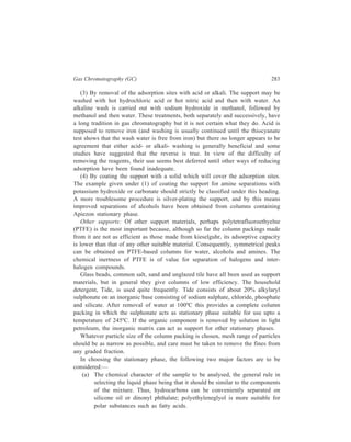 284 Separation Chemistry 
(b) The upper and lower temperature limits at which the column may be 
operated and their relation to the optimum temperature for the separation 
of compounds. 
Some typical liquid phases used in GLC alongwith their respective suitability 
for solute type and their temperature limit of working are given in Table 13.3. 
TABLE 13.3 
Typical Liquid Phases for GLC 
Stationary Phase Solute Type for Upper Temperature 
which suitable Limit (ºC) 
Paraffin oil (Nujol) Paraffin, olefine, halide 150 
Squalene Paraffin, olefine 140 
Silicone oils Paraffin, olefine, ester 200 
(MW dependent) 
Silicone greases Paraffin, olefine, ester, ether 350 
Polyglycols Amine, nitrile, ketone, ester 100–200 
(Carbowaxes, Ucon) alcohol, ether (MW dependent) 
Dialkyl phthalates e.g. Alkanes, alkenes, arenes, 
dinonyl phthalate, ketones, aldehydes, esters, 130 
di-isodecyl phathalate, phenols, chloro compounds,  175 
di (3,3,5–trimethylhexyl) mercaptans, sulphides 
phthalate 
β, β'–Oxydipropionitrile Alkenes 100 
Apiezone Useful for high 
(high molecular weight temperature work 300 
hydocarbons) 
Silver nitrate— Specific for cis and. 50 
ethylene glycol trans alkenes 
Silver nitrate—benzyl Specific for cis and 50 
cyanide trans alkenes 
Thallium nitrate— Specific for cis and 100 
polyethylene glycol trans alkenes 
N,N,N',N'–Tetrakis Ketones, aldehydes, sulphur 
(2–hydroxypropyl) compounds and for the 150 
ethylene diamine (Quadrol) separation of gases 
Squalane Alkanes, arenes, sulphides, 
separation of enantiomers and 150 
Contd. 
 