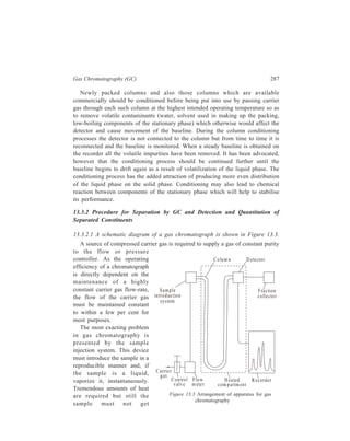 288 Separation Chemistry 
(b ) 
Ca rrie r ga s 
Sample gas 
To co lumn 
To a tmosphere 
Stopcocks 
(a ) 
By-pass 
(know n 
v o lum e) 
Column 
Heatin g b lock 
Heater 
Plunger 
Micro sy ringe 
0 .1-10.0μ l 
C arrier g a s 
in le t 
N eedle 
R ubber septum 
Swag elo ck fittin g 
decomposed nor pressure surges 
created. A precise amount of sample 
has to be metered and transferred to the 
column without fractionation, conden-sation 
or adsorption of components. 
Liquid samples are injected by hypo-dermic 
syringes through self-sealing, 
silicone rubber septum (compressed by 
means of a threaded nut) into a heated 
metal block flash-evaporator. A typical 
arrangement is shown in Figure 13.4(a). 
The metal block which encloses the 
capillary is heated by a controlled 
resistance heater. Here the sample is 
vaporized as a ‘plug’ and carried into 
the column by the carrier gas. Every 
effort should be made to get the needle 
Figure 13.4 Sample inlet systems: (a) Hypodermic needle syringe and heater 
block for liquids, (b) gas sample introduction. 
tip close to the packing or well down into the heated block ahead of the column. 
Insertion, injection, and removal of the needle should be performed quickly. For 
maximum efficiency the smallest possible sample (1 to 10 μl) consistent with 
detector sensitivity should be used. 
Solids are dissolved in volatile liquids, or temporarily liquefied by exposure to 
infrared heat. 
Gas samples are injected by a gas-tight syringe or gas-sampling valve called a 
stream-splitter [Figure 13.4(b)]. In the simplest form, the stream-splitter is merely 
 