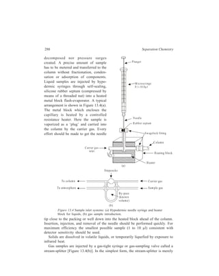 Gas Chromatography (GC) 289 
a glass system of three stopcocks between two of which there is a standard volume 
in which gas is trapped. Gas from this bypass capillary loop is introduced into the 
column by sliding or rotating a valve to connect the loop with the stream of carrier 
gas. A stream-splitter serves also to obtain minute ( 0.01 μl) liquid samples for 
capillary columns and small-bore packed columns. The liquid sample is introduced 
by standard techniques, vaporized, and mixed with the carrier gas, and then the gas 
flow is divided before entering the column. The stream-splitter must be highly 
non-discriminatory and separate each component of the sample mixture in exactly 
the same ratio. 
The next component of the chromatograph after the column is the detector 
which determines the sequence and amount of the separated sample components 
leaving the column, these being recorded by the pen recorder coupled to the 
detector to yield the chromatogram. 
Various detectors used in GC are described below. 
13.3.2.2 GC Detectors 
Amongst the wide range of detectors available, the flame ionisation detector 
(Figure 13.5) is effective with the easily ionisable organic molecules. The principle 
involved in the working of flame ionisation detector (FID) is: A flame of burning 
hydro-gen has a small electrical conducti-vity due to the formation of gaseous ions 
such as HO2 
+. A potential is applied between the electrode placed above the flame 
and the electrode at the base of the flame. A very small amount of a carbon 
compound introduced into the flame by the carrier gas (normally nitrogen) coming 
from the column gets combusted in the flame. During the combustion of the 
Gas coming from 
column (N ) 2 
Figure 13.5: Flame ionisation detector 
A ir 
Hydrogen 
1000 
volts 
Ignition 
w ire 
To amplifie r 
and record er 
+ 
– 
 