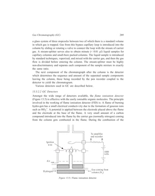 290 Separation Chemistry 
organic compound, many more ions are produced and the current passing through 
the arrangement greatly increases. It is a very sensitive detector and it has the 
widest range in comparison to other detectors in use. The combination of high 
sensitivity and wide linear range makes the FID an excellent detector for 
quantitative trace analysis. 
Nitrogen-phosphorus detector (NPD): Figure 13.6 is a schematic digram of a 
typical nitrogen-phosphorus detector (also known as the thermionic detector). An 
electrically heated silicate bead doped with an alkali (such as rubidium) salt is 
mounted between the jet and the collector. Hydrogen at very low flow-rate 
(typically 2 ml/min) is mixed with the carrier gas and burns as a plasma (very hot 
gas) flame as it makes contact with the heated bead. The collector is maintained 
at a positive electrical polarity with respect to the bead and jet. 
As to the mechanism for producing response by the NPD, the most widely 
accepted theory in this regard is that due to Kolb. According to this theory, the 
bead substrate is electrically conductive at the operating temperature and some of 
the alkali ions are able to acquire an electron and are thus converted to the atomic 
form. These atoms are relatively volatile and are emitted into the plasma, where 
they quickly react with combustion products and are ionised again and recollected 
on the negatively polarized bead. This cyclic process gives rise to the background 
signal and explains why the bead continues to function over an extended time 
period. If a compound containing nitrogen or phosphorus elutes from the column 
into plasma, these molecules will burn and react with the excited atomic alkali to 
form cyan or phosphorus oxide anions, respectively. These reactions disturb the 
alkali equilibrium in the plasma and additional alkali is released into the plasma, 
C olle cto r 
e lec trode 
R ub id ium 
bead sou rce 
Polarizing 
e lec trode 
Je t tip 
200 V 
G rounded 
N P M ode 
P M ode 
Figure 13.6 Schematic diagram of a typical NPD 
C arrie r 
and 
sample 
A ir 
H yd rogen 
R ub id ium bead a ssemb ly 
polarized -200V 
 