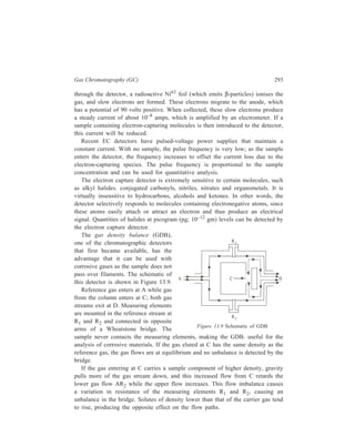 294 Separation Chemistry 
Sensitivity depends, in part, on the difference in density of the carrier gas and 
that of the sample component. Nitrogen is the preferred carrier gas except when 
CO, C2H4 and C2H2 are being determined; then, carbon dioxide or argon should 
be used as carrier. Sulphur hexafluoride has been preferred as a carrier gas. 
Another detector available for use in gas chromatography is the flame 
photometric detector (FPD). Detection of emission of the characteristic radiation 
by an element and the correlation of the emission intensity with the concentration 
of that element form the basis of this detector. 
Figure 13.10 shows the schematic of the flame photometric detector. In this 
detector, the column effluent is mixed with oxygen and combusted in a flame 
surrounded by an envelop of hydrogen. The flame is seated within a high-walled 
cup to avoid background emission. Organic species in the sample are fragmented 
and excited to higher energy states in the reducing atmosphere of the flame. A high 
ratio of hydrogen to oxygen assures a reducing atmosphere. The plasma above the 
cup is viewed by a conventional photomultiplier tube through a narrow bandpass 
filter of the appropriate wavelength. 
Photomultiplier tube Op tica l 
filter 
G lass 
window 
Swage lock 
fittin g 
O2 
Co lumn e ffluen t 
(N 2 ) 
Flam e Ionisa tion ta rge t 
Burner 
H2 in 
Figure 13.10 Schematic of FPD. 
The detector is very sensitive and selective for compounds of S and P. Filters 
are chosen to have maximum transmittance at 536 nm in case of phosphorus 
compounds, and at 394 nm for the determination of sulphur compounds. The 
detection limit of the FPD is 10 pg of phosphorus and 40 pg of sulphur. 
Yet another detector, the mass spectrometer (MS), is especially suitable for use 
in gas chromatography because its mode of action is based on the same process— 
ionisation—which has provided gas chromatography with its most sensitive 
detectors. It is especially suitable for work with open tubular columns because the 
size of sample used with these columns is so small that other methods for the 
examination of the separated constituents of a given mixture can only be applied 
with difficulty. 
 