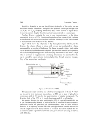 Gas Chromatography (GC) 295 
In mass spectrometry, the molecule of an organic compound, which is in the 
gaseous state under conditions of high vacuum (10–7 to 10–9 mm Hg), is subjected 
to bombardment with a beam of medium-energy electrons (25-70 electron volt). 
Under these conditions a highly excited positively charged ion, called the 
molecular ion (M+), is formed from the starting molecule as a result of removal 
of an electron from the latter. As a rule, electron bombardment knocks out one of 
the electrons of the unshared electron pair of a heteroatom or one of π-electrons 
of an aromatic system or a multiple bond. The molecular ion being quite labile due 
to the high degree of excitation, undergoes a number of successive breakdowns 
with the formation of positively charged ions (fragments) and neutral molecules or 
radicals. 
In the next step of its operation, the mass spectrometer sorts the ions formed by 
the aforesaid fragmentation according to their mass/charge ratio 
m 
e 
FH G 
IK J 
. The ions 
after being accelerated out of the ion source by an electrostatic field enter a 
perpendicularly directed magnetic field in which they change their initial direction. 
The following mathematical derivation shows that the ions will change their initial 
direction differently according to their m 
e 
. 
Let the applied potential be V, then the applied electric energy is Ve, which is 
imparted to the particle as kinetic energy, that is, 
Ve = 
1 
2 
mν2 ...(13.2) 
where e = the charge (usually unit charge e) carried by the ion, 
m = mass of the ion, 
and ν = the velocity of the ion. 
As a result of its passage through the applied magnetic field, the positively 
charged particle takes a circular trajectory of radius r. Intensity of the magnetic 
field being H, the force on the particle due to this magnetic field is Hev, which 
equals the centripetal force 
 m ν 2 
 =  r 
 
 . 
Hence, Heν = 
m ν 
2 
r 
...(13.3) 
or H2e2 = 
2 2 
2 
m 
r 
ν 
...(13.4) 
 