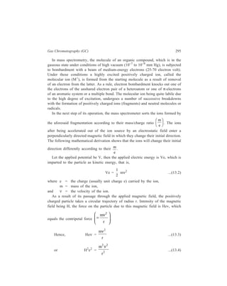 296 Separation Chemistry 
Since V e = 
1 2 
m 
2 
ν ...(13.2) 
2 2 
H e 
Ve 
= 
2 ν 2 
× = 
2 2 2 
m 2 2m 
r m r 
ν 
...(13.5) 
or 
m 
e 
= 
2 2 
2 
H r 
V 
...(13.6) 
Rearranging Equation 13.6 gives 
r = 2 
2 
1 
V m 
2 
H 
e 
. FH G 
IK J 
...(13.7) 
Thus, r is a function of 
m 
e 
of the charged particles, which in physical terms 
means that the ions are segregated by the magnetic field into beams each of a 
different m 
e 
. 
Equation 13.7 implies that, under a specified set of values of H and V, only 
those ions which follow the path that coincides with the arc of the analyzer tube 
in the magnetic field will pass through the resolving slit (at the exit of analyzer 
section) and enter into the collector which is the next component of the detector 
immediately following that slit. 
The ion species which will be collected under a specified set of operating 
conditions is given by Equation 13.6: 
m 
e 
H r 
V 
= 
2 2 
2 
To obtain a mass spectrum, particles of different 
m 
e can be collected 
successively either by accelerating voltage or by varying the magnetic field 
continuously at a constant rate; usually the voltage is varried keeping the magnetic 
field constant. 
As the ions enter the collector, they impinge upon a photometer tube where a 
minute current is produced. The magnitude of this current is proportional to the 
intensity of the ion beam. The current produced is amplified and fed into a 
recorder. The recorder must include provision for automatically recording peaks of 
widely varying amplitude. By the use of five separate galvanometers (a recording 
oscillograph) with relative sensitivities of 1, 3, 10, 30 and 100, spectrum peaks 
varying in height from 0.2 to 10,000 arbitrary divisions may be significantly read 
on 8-in photographic paper. This enables the height of any peak to be recorded 
 