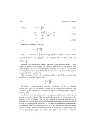 Gas Chromatography (GC) 297 
within better than 1 per cent accuracy over a range of magnitude of 1 to nearly 
1000. 
The mass spectrometer in an expensive equipment and there are some 
difficulties in the way of direct coupling of the gas chromatograph and the mass 
spectrometer. Coupling of the two instruments requires a change from the 
atmospheric pressure of the chromatographic column outlet to the vacuum 
conditions required in the mass spectrometer. The pressure reduction may be 
obtained by use of a capillary leak consisting of a stainless steel tube 100 cm long 
and 0.1 mm in diameter which can be heated by passing an electric current through 
it. Also, reduction in the amount of carrier gas entering the mass spectrometer is 
desirable, and a suitable separator is used for bringing it about. 
The mass spectrum reflects sufficiently precisely the identity of the molecule. 
The relative numbers of each of the kinds of ionic fragments are characteristic for 
every compound so that the mass spectrum becomes a sort of ‘fingerprint’ for each 
compound. Differences in these various molecular fingerprints are noticeable 
enough to allow identification of the individual constituents of even a complex 
mixture. 
13.3.2.3 Interpretation of a Gas Chromatogram 
The harvest of information about a mixture that can be reaped from the 
interpretation of a chromatogram is illustrated with reference to a typical gas 
chromatogram shown in Figure 13.11. 
2 
A ir 
B 1 
A 
3 4 5 
C 
S amp le in je cted 
Base line 
t = 0 Tim e o r ca rrier g as v olum e 
Detector response 
A ir 
Figure 13.11 A typical gas chromatogram 
Suppose that the sample was a mixture of saturated aliphatic hydrocarbons and 
was separated on a paraffin oil column. Since it requires a finite time for any 
 